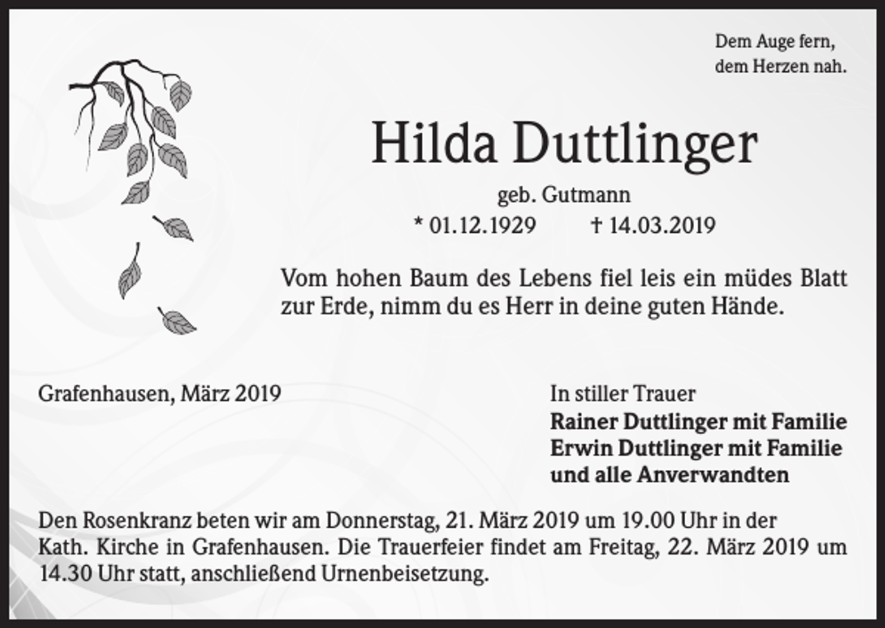 <p>Dem Auge fern,<br />dem Herzen nah.</p><p>Hilda Duttlinger<br />geb. Gutmann<br />* 01.12.1929<br />† 14.03.2019</p><p>Vom hohen Baum des Lebens fiel leis ein müdes Blatt<br />zur Erde, nimm du es Herr in deine guten Hände.<br />Grafenhausen, März 2019</p><p>In stiller Trauer<br />Rainer Duttlinger mit Familie<br />Erwin Duttlinger mit Familie<br />und alle Anverwandten</p><p>Den Rosenkranz beten wir am Donnerstag, 21. März 2019 um 19.00 Uhr in der<br />Kath. Kirche in Grafenhausen. Die Trauerfeier findet am Freitag, 22. März 2019 um<br />14.30 Uhr statt, anschließend Urnenbeisetzung.</p>