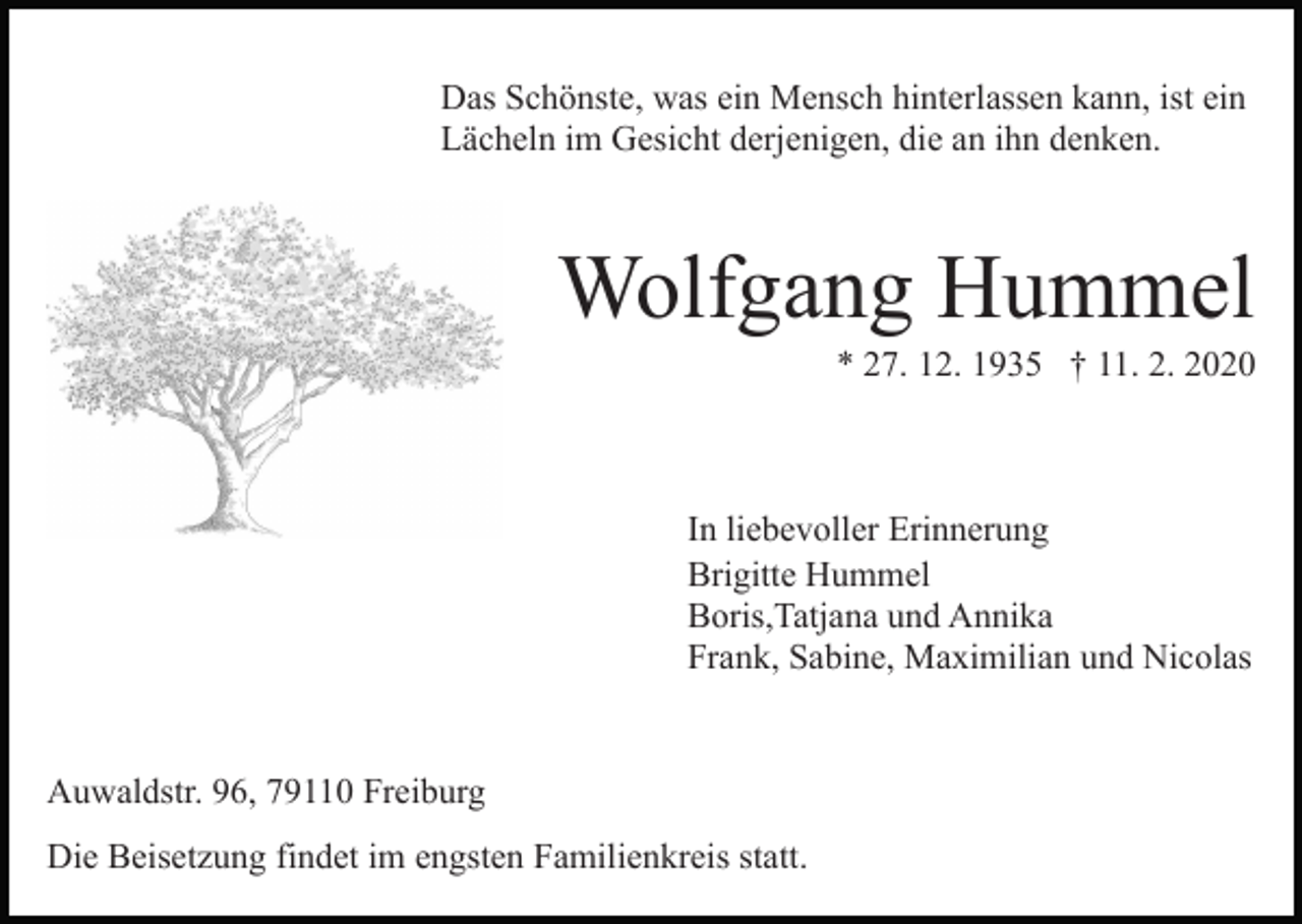 <p>Das Schönste, was ein Mensch hinterlassen kann, ist ein<br />Lächeln im Gesicht derjenigen, die an ihn denken.</p><p>Wolfgang Hummel<br />* 27. 12. 1935 † 11. 2. 2020</p><p>In liebevoller Erinnerung<br />Brigitte Hummel<br />Boris,Tatjana und Annika<br />Frank, Sabine, Maximilian und Nicolas</p><p>Auwaldstr. 96, 79110 Freiburg<br />Die Beisetzung findet im engsten Familienkreis statt.</p>