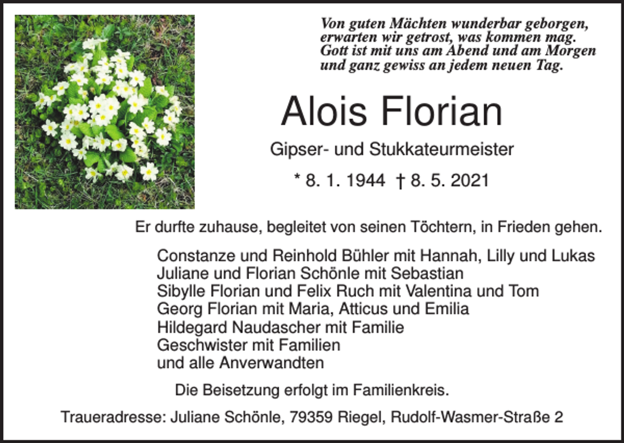 <p>Von guten Mächten wunderbar geborgen,<br />erwarten wir getrost, was kommen mag.<br />Gott ist mit uns am Abend und am Morgen<br />und ganz gewiss an jedem neuen Tag.</p><p>Alois Florian<br />Gipser- und Stukkateurmeister<br />* 8. 1. 1944 † 8. 5. 2021<br />Er durfte zuhause, begleitet von seinen Töchtern, in Frieden gehen.</p><p>Constanze und Reinhold Bühler mit Hannah, Lilly und Lukas<br />Juliane und Florian Schönle mit Sebastian<br />Sibylle Florian und Felix Ruch mit Valentina und Tom<br />Georg Florian mit Maria, Atticus und Emilia<br />Hildegard Naudascher mit Familie<br />Geschwister mit Familien<br />und alle Anverwandten<br />Die Beisetzung erfolgt im Familienkreis.<br />Traueradresse: Juliane Schönle, 79359 Riegel, Rudolf-Wasmer-Straße 2</p>