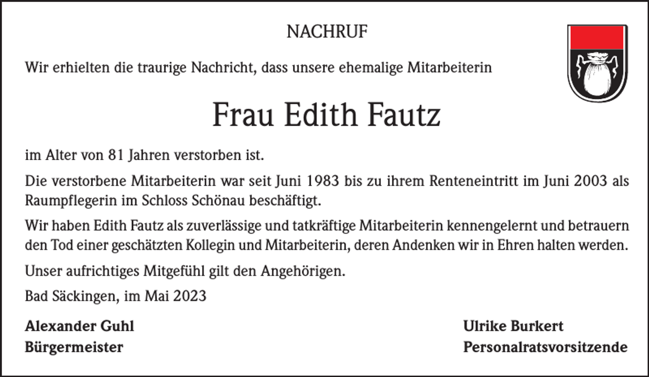 <p>NACHRUF<br />Wir erhielten die traurige Nachricht, dass unsere ehemalige Mitarbeiterin</p><p>Frau Edith Fautz<br />im Alter von 81 Jahren verstorben ist.<br />Die verstorbene Mitarbeiterin war seit Juni 1983 bis zu ihrem Renteneintritt im Juni 2003 als<br />Raumpflegerin im Schloss Schönau beschäftigt.<br />Wir haben Edith Fautz als zuverlässige und tatkräftige Mitarbeiterin kennengelernt und betrauern<br />den Tod einer geschätzten Kollegin und Mitarbeiterin, deren Andenken wir in Ehren halten werden.<br />Unser aufrichtiges Mitgefühl gilt den Angehörigen.<br />Bad Säckingen, im Mai 2023<br />Alexander Guhl<br />Ulrike Burkert<br />Bürgermeister Personalratsvorsitzende</p>