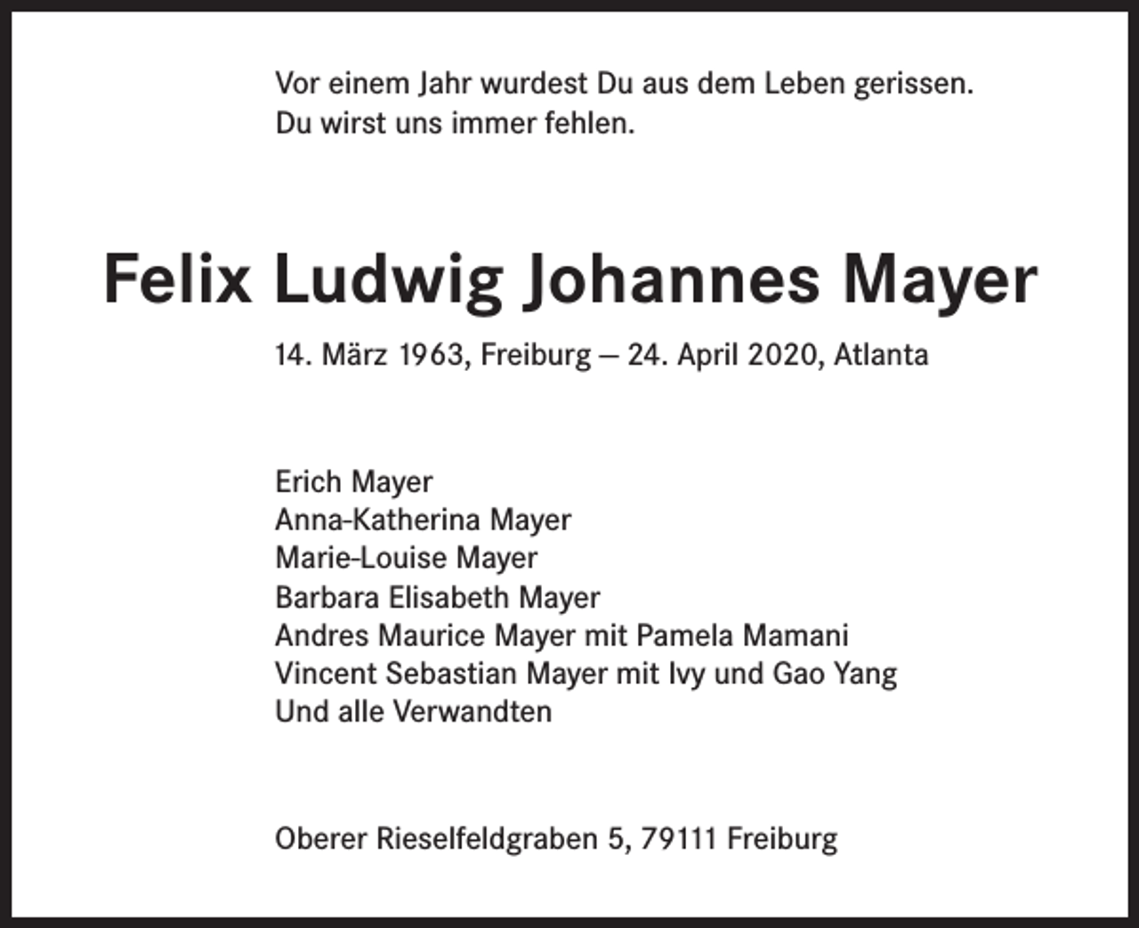 <p>Vor einem Jahr wurdest Du aus dem Leben gerissen.<br />Du wirst uns immer fehlen.</p><p>Felix Ludwig Johannes Mayer<br />14. März 1963, Freiburg — 24. April 2020, Atlanta</p><p>Erich Mayer<br />Anna-Katherina Mayer<br />Marie-Louise Mayer<br />Barbara Elisabeth Mayer<br />Andres Maurice Mayer mit Pamela Mamani<br />Vincent Sebastian Mayer mit Ivy und Gao Yang<br />Und alle Verwandten</p><p>Oberer Rieselfeldgraben 5, 79111 Freiburg</p>