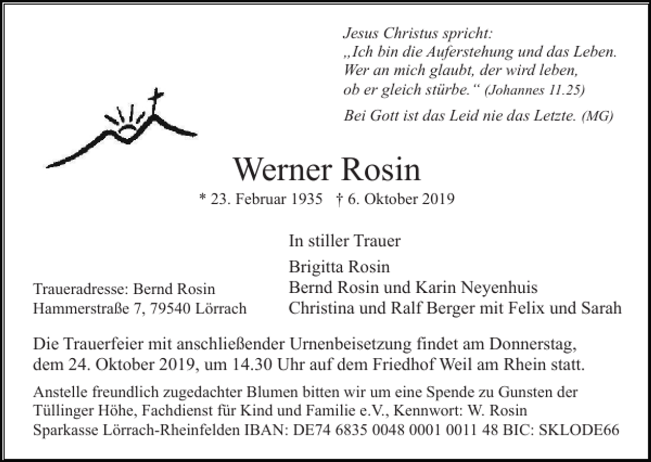 <p>Jesus Christus spricht:<br />„Ich bin die Auferstehung und das Leben.<br />Wer an mich glaubt, der wird leben,<br />ob er gleich stürbe.“ (Johannes 11.25)<br />Bei Gott ist das Leid nie das Letzte. (MG)</p><p>Werner Rosin<br />* 23. Februar 1935 † 6. Oktober 2019</p><p>Traueradresse: Bernd Rosin<br />Hammerstraße 7, 79540 Lörrach</p><p>In stiller Trauer<br />Brigitta Rosin<br />Bernd Rosin und Karin Neyenhuis<br />Christina und Ralf Berger mit Felix und Sarah</p><p>Die Trauerfeier mit anschließender Urnenbeisetzung findet am Donnerstag,<br />dem 24. Oktober 2019, um 14.30 Uhr auf dem Friedhof Weil am Rhein statt.<br />Anstelle freundlich zugedachter Blumen bitten wir um eine Spende zu Gunsten der<br />Tüllinger Höhe, Fachdienst für Kind und Familie e.V., Kennwort: W. Rosin<br />Sparkasse Lörrach-Rheinfelden IBAN: DE74 6835 0048 01 48 BIC: SKLODE66</p>