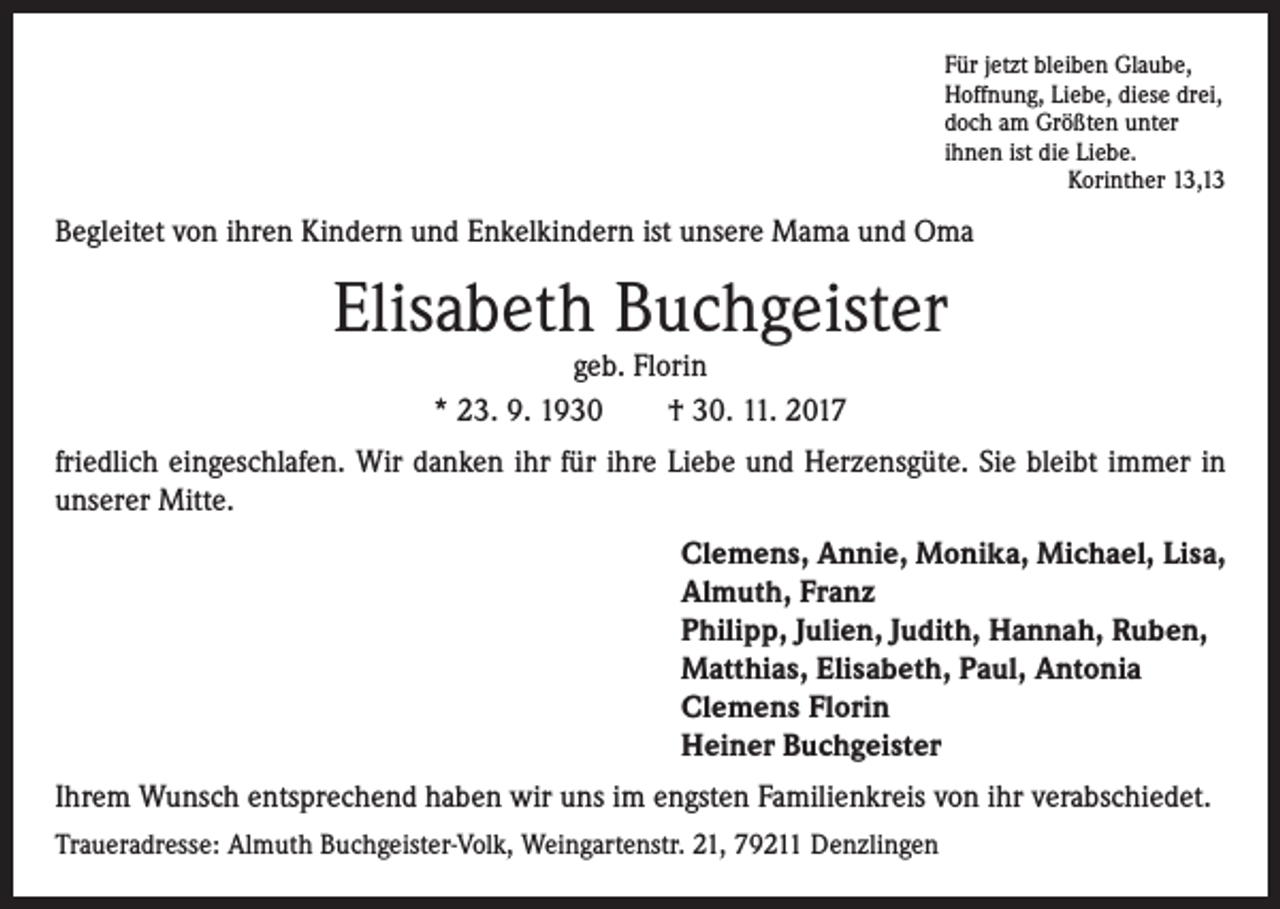<p>Für jetzt bleiben Glaube,<br />Hoffnung, Liebe, diese drei,<br />doch am Größten unter<br />ihnen ist die Liebe.</p><p>Korinther 13,13</p><p>Begleitet von ihren Kindern und Enkelkindern ist unsere Mama und Oma</p><p>Elisabeth Buchgeister<br />geb. Florin<br />* 23. 9. 1930<br />† 30. 11. 2017</p><p>friedlich eingeschlafen. Wir danken ihr für ihre Liebe und Herzensgüte. Sie bleibt immer in<br />unserer Mitte.<br />Clemens, Annie, Monika, Michael, Lisa,<br />Almuth, Franz<br />Philipp, Julien, Judith, Hannah, Ruben,<br />Matthias, Elisabeth, Paul, Antonia<br />Clemens Florin<br />Heiner Buchgeister<br />Ihrem Wunsch entsprechend haben wir uns im engsten Familienkreis von ihr verabschiedet.<br />Traueradresse: Almuth Buchgeister-Volk, Weingartenstr. 21, 79211 Denzlingen</p>