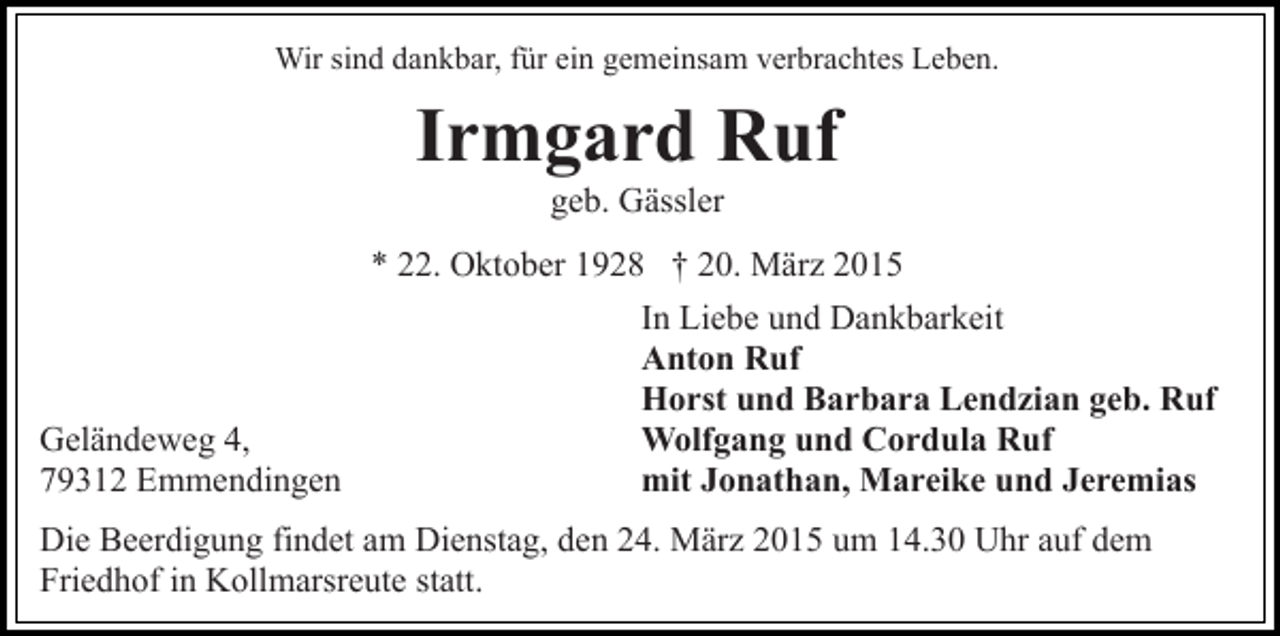 <p>Wir sind dankbar, für ein gemeinsam verbrachtes Leben.</p><p>Irmgard Ruf<br />geb. Gässler</p><p>* 22. Oktober 1928 † 20. März 2015</p><p>Geländeweg 4,<br />79312 Emmendingen</p><p>In Liebe und Dankbarkeit<br />Anton Ruf<br />Horst und Barbara Lendzian geb. Ruf<br />Wolfgang und Cordula Ruf<br />mit Jonathan, Mareike und Jeremias</p><p>Die Beerdigung findet am Dienstag, den 24. März 2015 um 14.30 Uhr auf dem<br />Friedhof in Kollmarsreute statt.</p>
