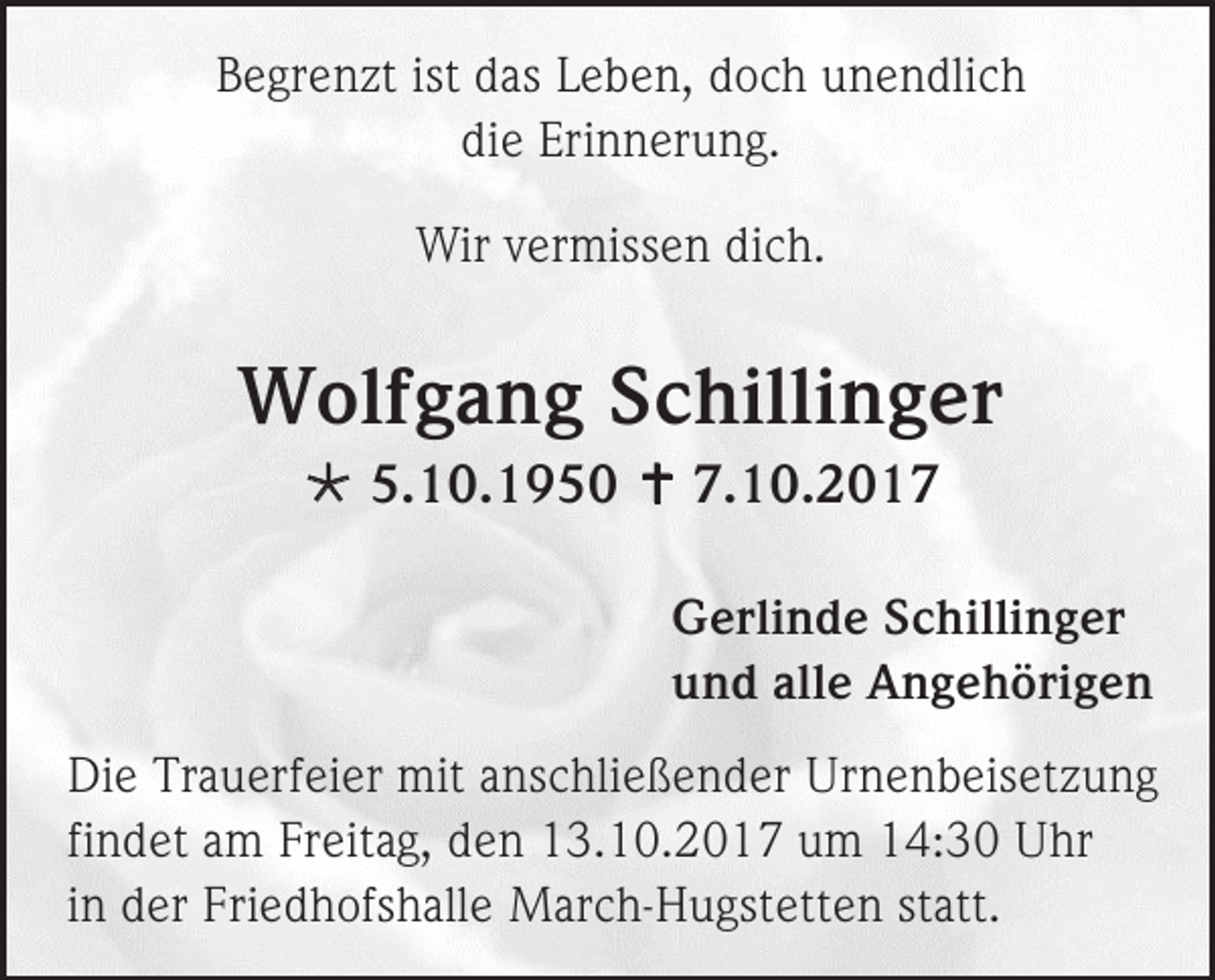 <p>Begrenzt ist das Leben, doch unendlich<br />die Erinnerung.<br />Wir vermissen dich.</p><p>Wolfgang Schillinger<br /> 5.10.1950  7.10.2017<br />Gerlinde Schillinger<br />und alle Angehörigen<br />Die Trauerfeier mit anschließender Urnenbeisetzung<br />findet am Freitag, den 13.10.2017 um 14:30 Uhr<br />in der Friedhofshalle March-Hugstetten statt.</p>