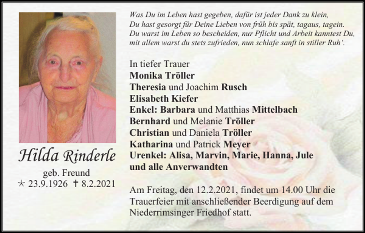 <p>Was Du im Leben hast gegeben, dafür ist jeder Dank zu klein,<br />Du hast gesorgt für Deine Lieben von früh bis spät, tagaus, tagein.<br />Du warst im Leben so bescheiden, nur Pflicht und Arbeit kanntest Du,<br />mit allem warst du stets zufrieden, nun schlafe sanft in stiller Ruh‘.</p><p>Hilda Rinderle<br />geb. Freund<br /> 23.9.1926  8.2.2021</p><p>In tiefer Trauer<br />Monika Tröller<br />Theresia und Joachim Rusch<br />Elisabeth Kiefer<br />Enkel: Barbara und Matthias Mittelbach<br />Bernhard und Melanie Tröller<br />Christian und Daniela Tröller<br />Katharina und Patrick Meyer<br />Urenkel: Alisa, Marvin, Marie, Hanna, Jule<br />und alle Anverwandten<br />Am Freitag, den 12.2.2021, findet um 14.00 Uhr die<br />Trauerfeier mit anschließender Beerdigung auf dem<br />Niederrimsinger Friedhof statt.</p>
