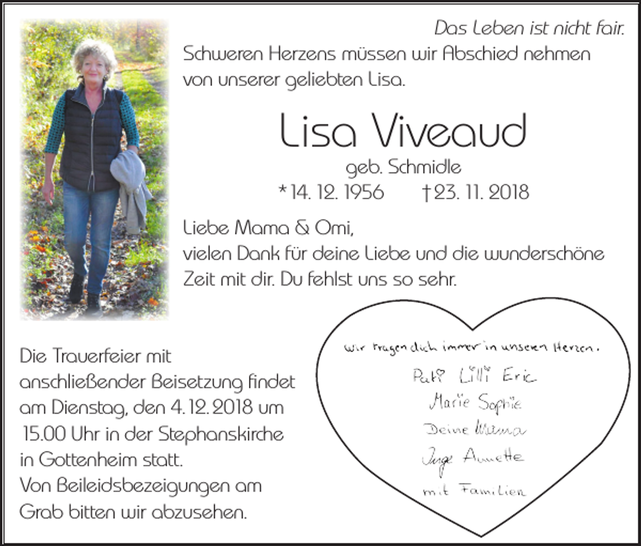 <p>Das Leben ist nicht fair.<br />Schweren Herzens müssen wir Abschied nehmen<br />von unserer geliebten Lisa.</p><p>Lisa Viveaud</p><p>geb. Schmidle<br />*14. 12. 1956<br />† 23. 11. 2018<br />Liebe Mama &amp; Omi,<br />vielen Dank für deine Liebe und die wunderschöne<br />Zeit mit dir. Du fehlst uns so sehr.<br />Die Trauerfeier mit<br />anschließender Beisetzung findet<br />am Dienstag, den 4.12. 2018 um<br />15.00 Uhr in der Stephanskirche<br />in Gottenheim statt.<br />Von Beileidsbezeigungen am<br />Grab bitten wir abzusehen.</p>