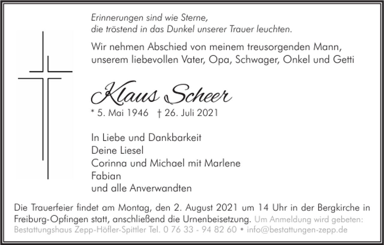 <p>Erinnerungen sind wie Sterne,<br />die tröstend in das Dunkel unserer Trauer leuchten.</p><p>Wir nehmen Abschied von meinem treusorgenden Mann,<br />unserem liebevollen Vater, Opa, Schwager, Onkel und Getti</p><p>Klaus Scheer<br />* 5. Mai 1946 † 26. Juli 2021</p><p>In Liebe und Dankbarkeit<br />Deine Liesel<br />Corinna und Michael mit Marlene<br />Fabian<br />und alle Anverwandten<br />Die Trauerfeier findet am Montag, den 2. August 2021 um 14 Uhr in der Bergkirche in<br />Freiburg-Opfingen statt, anschließend die Urnenbeisetzung. Um Anmeldung wird gebeten:</p><p>Bestattungshaus Zepp-Höfler-Spittler Tel. 0 76 33 - 94 82 60 • info@bestattungen-zepp.de</p>