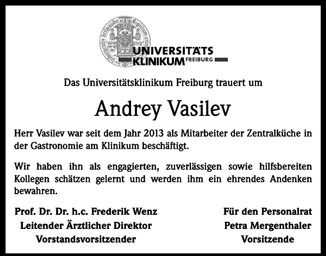 <p>Das Universitätsklinikum Freiburg trauert um</p><p>Andrey Vasilev<br />Herr Vasilev war seit dem Jahr 2013 als Mitarbeiter der Zentralküche in<br />der Gastronomie am Klinikum beschäftigt.<br />Wir haben ihn als engagierten, zuverlässigen sowie hilfsbereiten<br />Kollegen schätzen gelernt und werden ihm ein ehrendes Andenken<br />bewahren.<br />Prof. Dr. Dr. h.c. Frederik Wenz<br />Leitender Ärztlicher Direktor</p><p>Vorstandsvorsitzender</p><p>Für den Personalrat<br />Petra Mergenthaler<br />Vorsitzende</p>