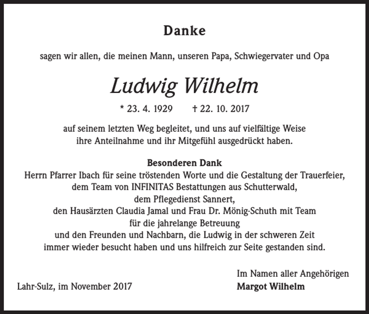 <p>Danke<br />sagen wir allen, die meinen Mann, unseren Papa, Schwiegervater und Opa</p><p>Ludwig Wilhelm<br />* 23. 4. 1929 † 22. 10. 2017<br />auf seinem letzten Weg begleitet, und uns auf vielfältige Weise<br />ihre Anteilnahme und ihr Mitgefühl ausgedrückt haben.<br />Besonderen Dank<br />Herrn Pfarrer Ibach für seine tröstenden Worte und die Gestaltung der Trauerfeier,<br />dem Team von INFINITAS Bestattungen aus Schutterwald,<br />dem Pflegedienst Sannert,<br />den Hausärzten Claudia Jamal und Frau Dr. Mönig-Schuth mit Team<br />für die jahrelange Betreuung<br />und den Freunden und Nachbarn, die Ludwig in der schweren Zeit<br />immer wieder besucht haben und uns hilfreich zur Seite gestanden sind.</p><p>Lahr-Sulz, im November 2017</p><p>Im Namen aller Angehörigen<br />Margot Wilhelm</p>