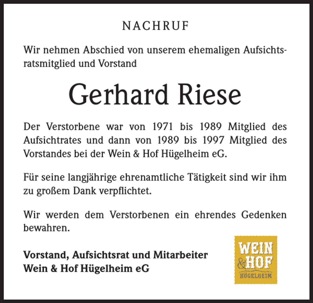 <p>N AC H R U F<br />Wir nehmen Abschied von unserem ehemaligen Aufsichtsratsmitglied und Vorstand</p><p>Gerhard Riese<br />Der Verstorbene war von 1971 bis 1989 Mitglied des<br />Aufsichtrates und dann von 1989 bis 1997 Mitglied des<br />­Vorstandes bei der Wein &amp; Hof Hügelheim eG.<br />Für seine langjährige ehrenamtliche Tätigkeit sind wir ihm<br />zu großem Dank verpflichtet.<br />Wir werden dem Verstorbenen ein ehrendes Gedenken<br />bewahren.<br />Vorstand, Aufsichtsrat und Mitarbeiter<br />Wein &amp; Hof Hügelheim eG</p>