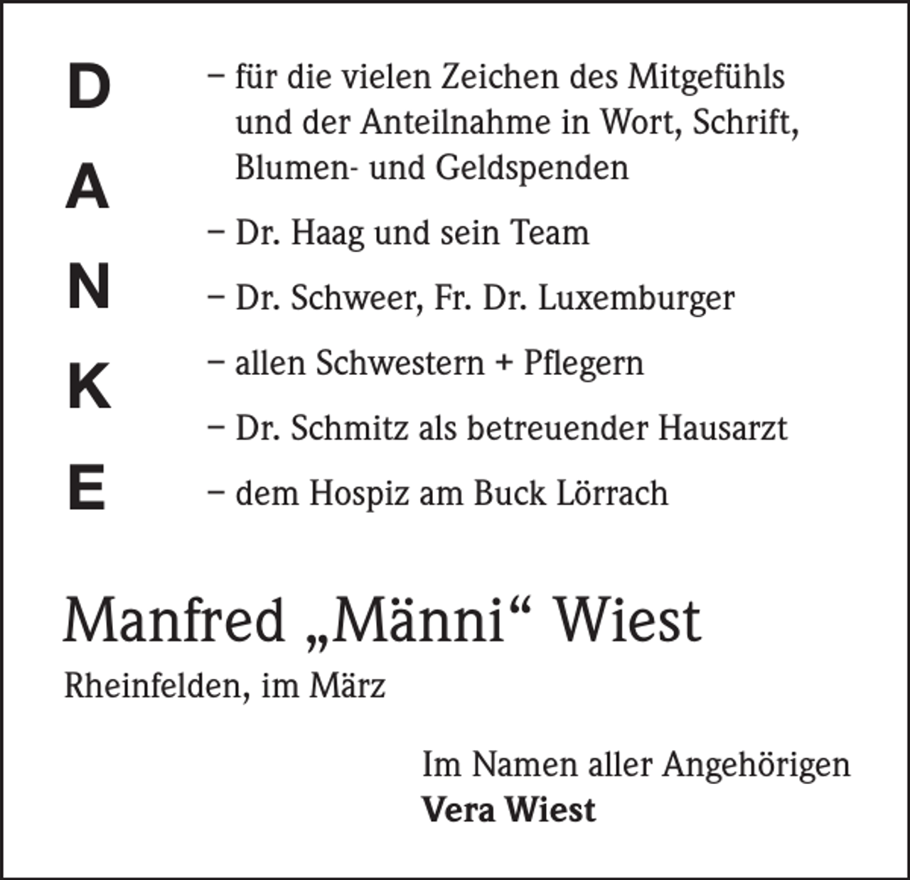 <p>D<br />A<br />N<br />K<br />E</p><p>– für die vielen Zeichen des Mitgefühls<br />und der Anteilnahme in Wort, Schrift,<br />Blumen- und Geldspenden<br />– Dr. Haag und sein Team<br />– Dr. Schweer, Fr. Dr. Luxemburger<br />– allen Schwestern + Pflegern<br />– Dr. Schmitz als betreuender Hausarzt<br />– dem Hospiz am Buck Lörrach</p><p>Manfred „Männi“ Wiest<br />Rheinfelden, im März<br />Im Namen aller Angehörigen<br />Vera Wiest</p>