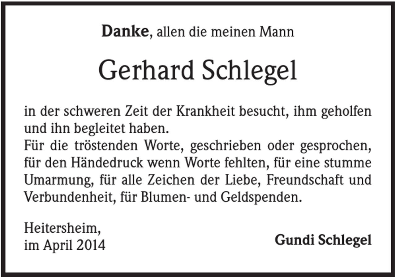 <p>Danke, allen die meinen Mann</p><p>Gerhard Schlegel<br />in der schweren Zeit der Krankheit besucht, ihm geholfen<br />und ihn begleitet haben.<br />Für die tröstenden Worte, geschrieben oder gesprochen,<br />für den Händedruck wenn Worte fehlten, für eine stumme<br />Umarmung, für alle Zeichen der Liebe, Freundschaft und<br />Verbundenheit, für Blumen- und Geldspenden.<br />Heitersheim,<br />im April 2014</p><p>Gundi Schlegel</p>