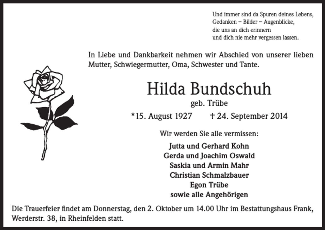 <p>Und immer sind da Spuren deines Lebens,<br />Gedanken – Bilder – Augenblicke,<br />die uns an dich erinnern<br />und dich nie mehr vergessen lassen.</p><p>In Liebe und Dankbarkeit nehmen wir Abschied von unserer lieben<br />Mutter, Schwiegermutter, Oma, Schwester und Tante.</p><p>Hilda Bundschuh</p><p>geb. Trübe<br />*15. August 1927<br />† 24. September 2014<br />Wir werden Sie alle vermissen:<br />Jutta und Gerhard Kohn<br />Gerda und Joachim Oswald<br />Saskia und Armin Mahr<br />Christian Schmalzbauer<br />Egon Trübe<br />sowie alle Angehörigen<br />Die Trauerfeier findet am Donnerstag, den 2. Oktober um 14.00 Uhr im Bestattungshaus Frank,<br />Werderstr. 38, in Rheinfelden statt.</p>