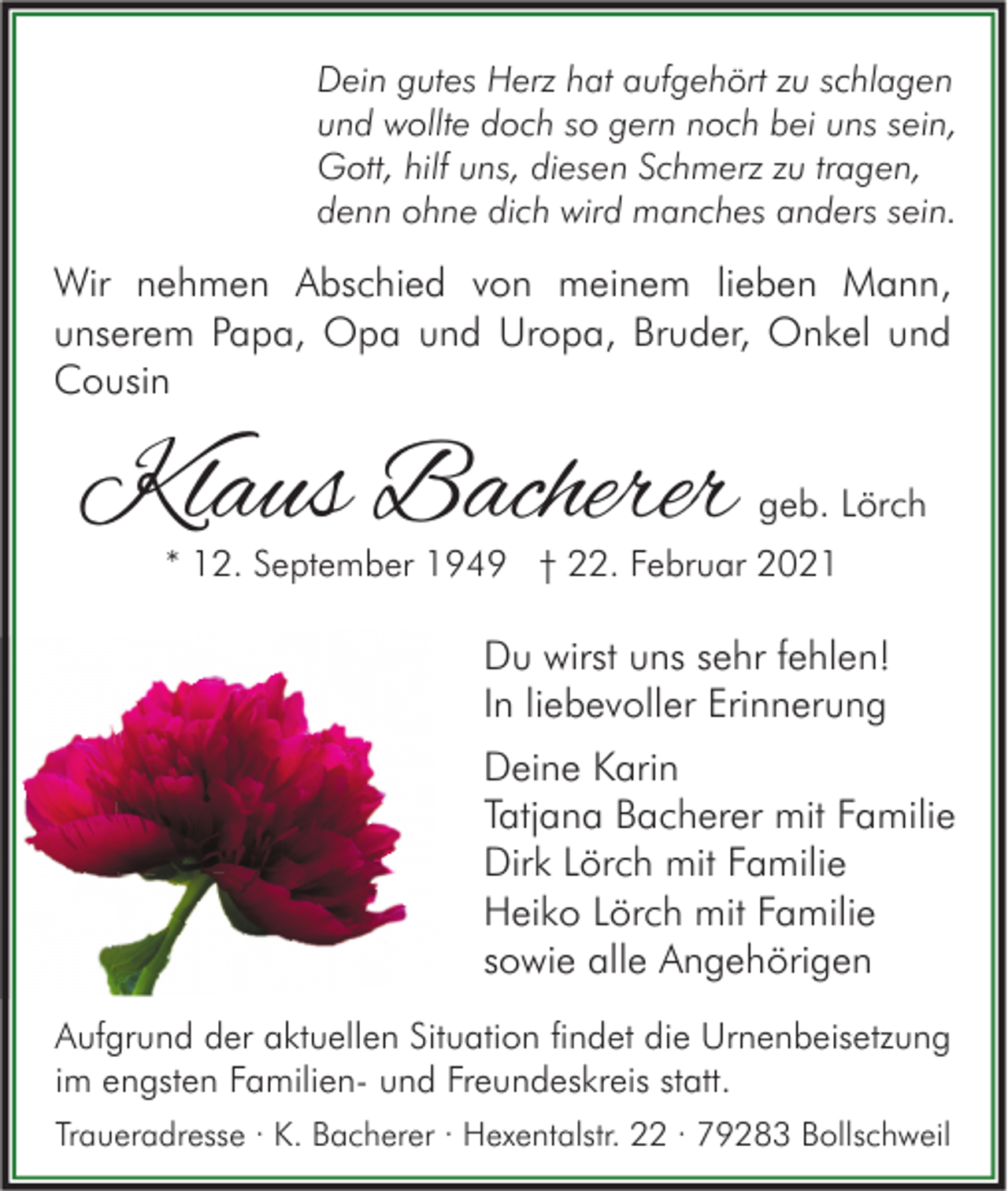 <p>Dein gutes Herz hat aufgehört zu schlagen<br />und wollte doch so gern noch bei uns sein,<br />Gott, hilf uns, diesen Schmerz zu tragen,<br />denn ohne dich wird manches anders sein.</p><p>Wir nehmen Abschied von meinem lieben Mann,<br />unserem Papa, Opa und Uropa, Bruder, Onkel und<br />Cousin</p><p>Klaus Bacherer</p><p>geb. Lörch</p><p>* 12. September 1949 † 22. Februar 2021</p><p>Du wirst uns sehr fehlen!<br />In liebevoller Erinnerung<br />Deine Karin<br />Tatjana Bacherer mit Familie<br />Dirk Lörch mit Familie<br />Heiko Lörch mit Familie<br />sowie alle Angehörigen<br />Aufgrund der aktuellen Situation findet die Urnenbeisetzung<br />im engsten Familien- und Freundeskreis statt.<br />Traueradresse · K. Bacherer · Hexentalstr. 22 · 79283 Bollschweil</p>