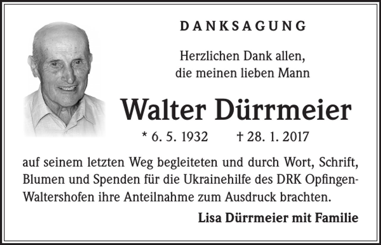 <p>DANKSAGUNG</p><p>Herzlichen Dank allen,<br />die meinen lieben Mann</p><p>Walter Dürrmeier</p><p>* 6. 5. 1932 † 28. 1. 2017</p><p>auf seinem letzten Weg begleiteten und durch Wort, Schrift,<br />Blumen und Spenden für die Ukrainehilfe des DRK OpfingenWaltershofen ihre Anteilnahme zum Ausdruck brachten.<br />Lisa Dürrmeier mit Familie</p>