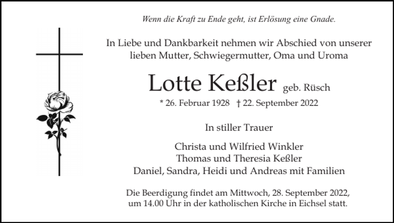 <p>Wenn die Kraft zu Ende geht, ist Erlösung eine Gnade.</p><p>In Liebe und Dankbarkeit nehmen wir Abschied von unserer<br />lieben Mutter, Schwiegermutter, Oma und Uroma</p><p>Lotte Keßler geb. Rüsch<br />* 26. Februar 1928 † 22. September 2022</p><p>In stiller Trauer<br />Christa und Wilfried Winkler<br />Thomas und Theresia Keßler<br />Daniel, Sandra, Heidi und Andreas mit Familien<br />Die Beerdigung findet am Mittwoch, 28. September 2022,<br />um 14.00 Uhr in der katholischen Kirche in Eichsel statt.</p>