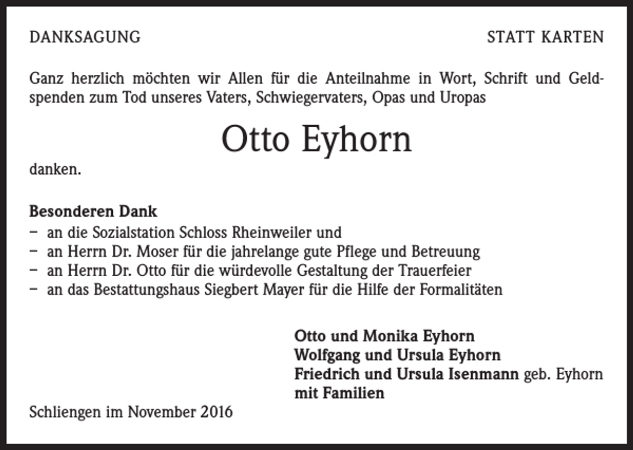 <p>DANKSAGUNG</p><p>STATT KARTEN</p><p>Ganz herzlich möchten wir Allen für die Anteilnahme in Wort, Schrift und Geld-<br />spenden zum Tod unseres Vaters, Schwiegervaters, Opas und Uropas</p><p>danken.</p><p>Otto Eyhorn</p><p>Besonderen Dank<br />– an die Sozialstation Schloss Rheinweiler und<br />– an Herrn Dr. Moser für die jahrelange gute Pflege und Betreuung<br />– an Herrn Dr. Otto für die würdevolle Gestaltung der Trauerfeier<br />– an das Bestattungshaus Siegbert Mayer für die Hilfe der Formalitäten</p><p>Schliengen im November 2016</p><p>Otto und Monika Eyhorn<br />Wolfgang und Ursula Eyhorn<br />Friedrich und Ursula Isenmann geb. Eyhorn<br />mit Familien</p>
