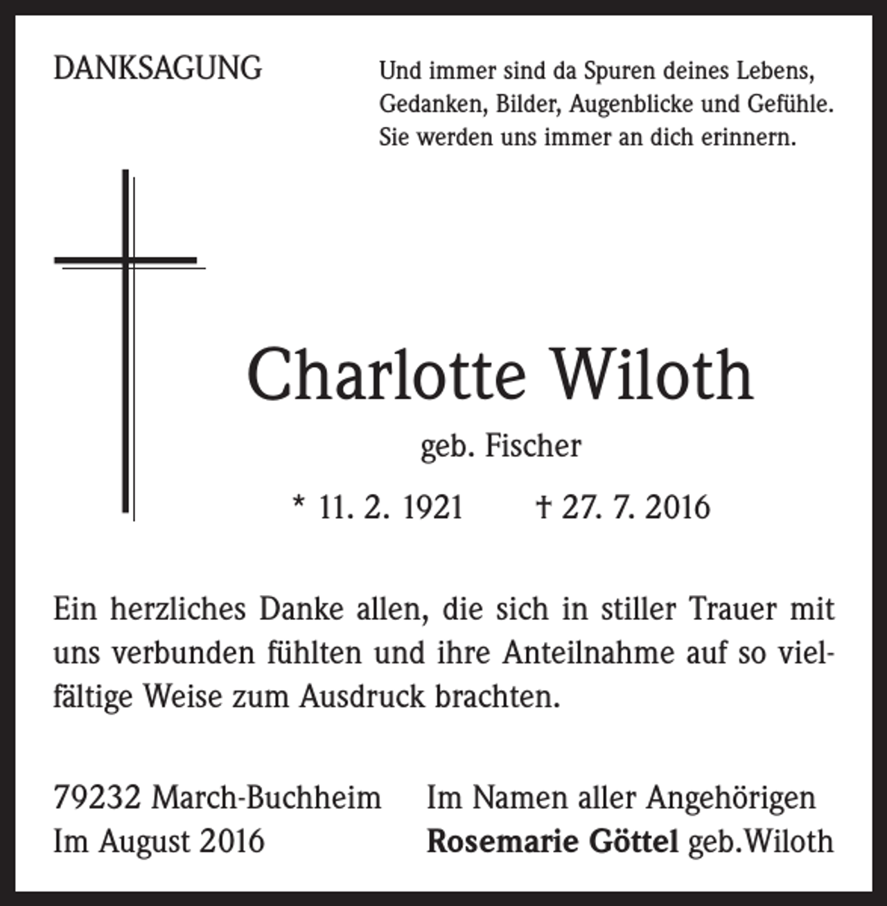 <p>Danksagung</p><p>Und immer sind da Spuren deines Lebens,<br />Gedanken, Bilder, Augenblicke und Gefühle.<br />Sie werden uns immer an dich erinnern.</p><p>Charlotte Wiloth<br />geb. Fischer<br />* 11. 2. 1921 † 27. 7. 2016<br />Ein herzliches Danke allen, die sich in stiller Trauer mit<br />uns verbunden fühlten und ihre Anteilnahme auf so viel­<br />fältige Weise zum Ausdruck brachten.<br />79232 March-Buchheim<br />Im August 2016</p><p>Im Namen aller Angehörigen<br />Rosemarie Göttel geb.Wiloth</p>