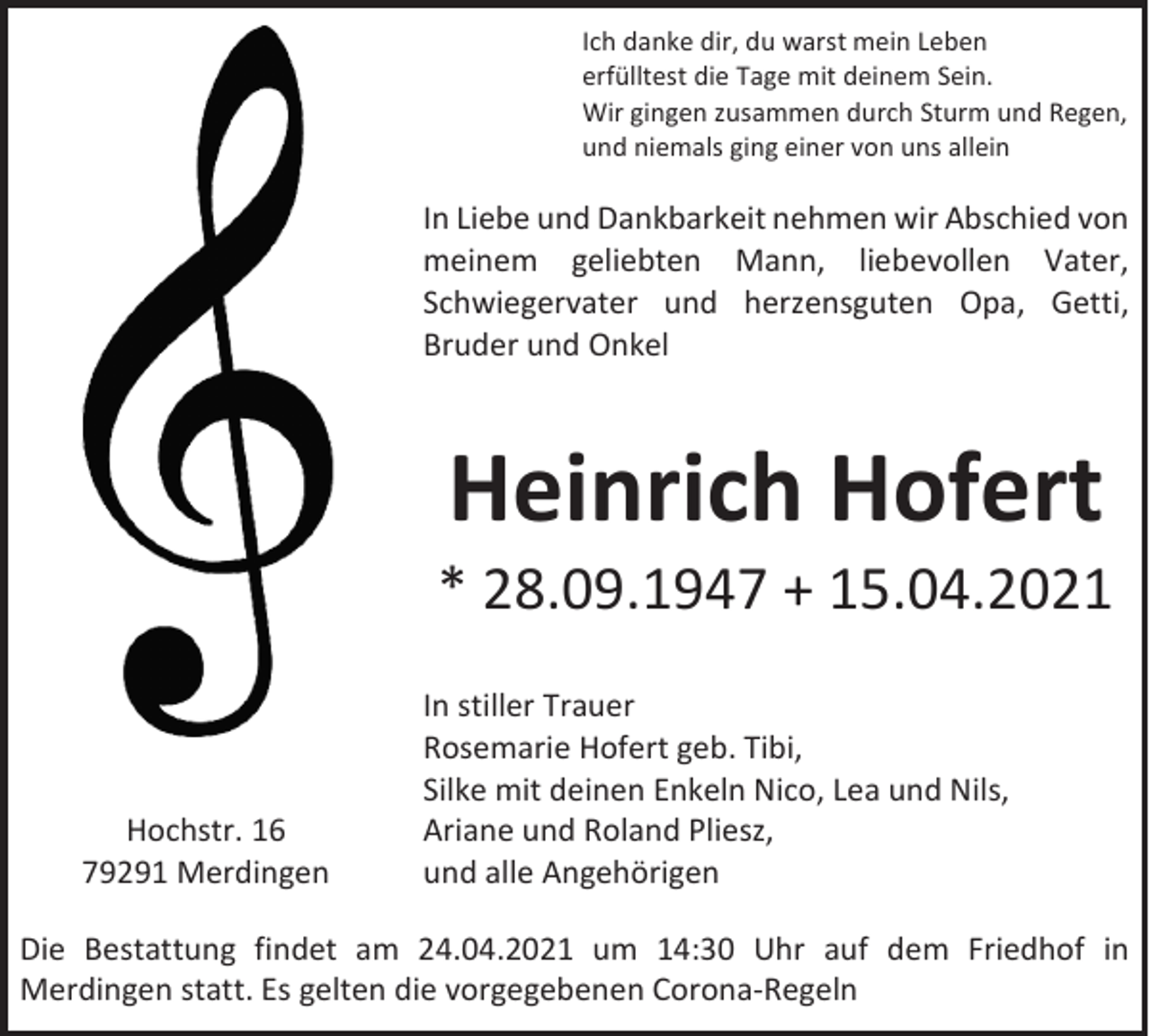 <p>Ich danke dir, du warst mein Leben<br />erfülltest die Tage mit deinem Sein.<br />Wir gingen zusammen durch Sturm und Regen,<br />und niemals ging einer von uns allein</p><p>In Liebe und Dankbarkeit nehmen wir Abschied von<br />meinem geliebten Mann, liebevollen Vater,<br />Schwiegervater und herzensguten Opa, Getti,<br />Bruder und Onkel</p><p>Heinrich Hofert</p><p>* 28.09.1947 + 15.04.2021</p><p>Hochstr. 16<br />79291 Merdingen</p><p>In stiller Trauer<br />Rosemarie Hofert geb. Tibi,<br />Silke mit deinen Enkeln Nico, Lea und Nils,<br />Ariane und Roland Pliesz,<br />und alle Angehörigen</p><p>Die Bestattung findet am 24.04.2021 um 14:30 Uhr auf dem Friedhof in<br />Merdingen statt. Es gelten die vorgegebenen Corona-Regeln</p>