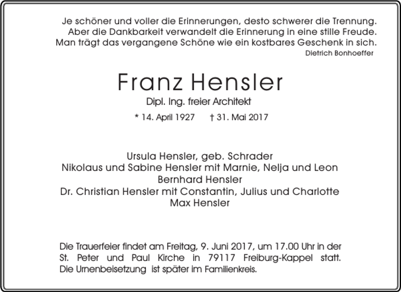 <p>Je schöner und voller die Erinnerungen, desto schwerer die Trennung.<br />Aber die Dankbarkeit ver wandelt die Erinnerung in eine stille Freude.<br />Man trägt das vergangene Schöne wie ein kostbares Geschenk in sich.<br />Dietrich Bonhoeffer</p><p>Franz Hensler<br />Dipl. Ing. freier Architekt</p><p>* 14. April 1927</p><p>† 31. Mai 2017</p><p>Ursula Hensler, geb. Schrader<br />Nikolaus und Sabine Hensler mit Marnie, Nelja und Leon<br />Bernhard Hensler<br />Dr. Christian Hensler mit Constantin, Julius und Charlotte<br />Max Hensler</p><p>Die Trauerfeier findet am Freitag, 9. Juni 2017, um 17.00 Uhr in der<br />St. Peter und Paul Kirche in 79117 Freiburg-Kappel statt.<br />Die Urnenbeisetzung ist später im Familienkreis.</p>