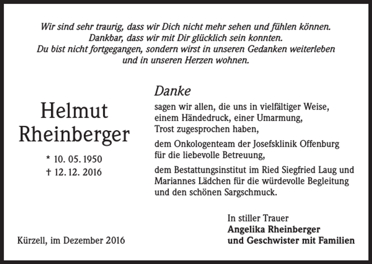 <p>Wir sind sehr traurig, dass wir Dich nicht mehr sehen und fühlen können.<br />Dankbar, dass wir mit Dir glücklich sein konnten.<br />Du bist nicht fortgegangen, sondern wirst in unseren Gedanken weiterleben<br />und in unseren Herzen wohnen.</p><p>Helmut<br />Rheinberger<br />* 10. 05. 1950<br />† 12. 12. 2016</p><p>Kürzell, im Dezember 2016</p><p>Danke<br />sagen wir allen, die uns in vielfältiger Weise,<br />einem Händedruck, einer Umarmung,<br />Trost zugesprochen haben,<br />dem Onkologenteam der Josefsklinik Offenburg<br />für die liebevolle Betreuung,<br />dem Bestattungsinstitut im Ried Siegfried Laug und<br />Mariannes Lädchen für die würdevolle Begleitung<br />und den schönen Sargschmuck.<br />In stiller Trauer<br />Angelika Rheinberger<br />und Geschwister mit Familien</p>