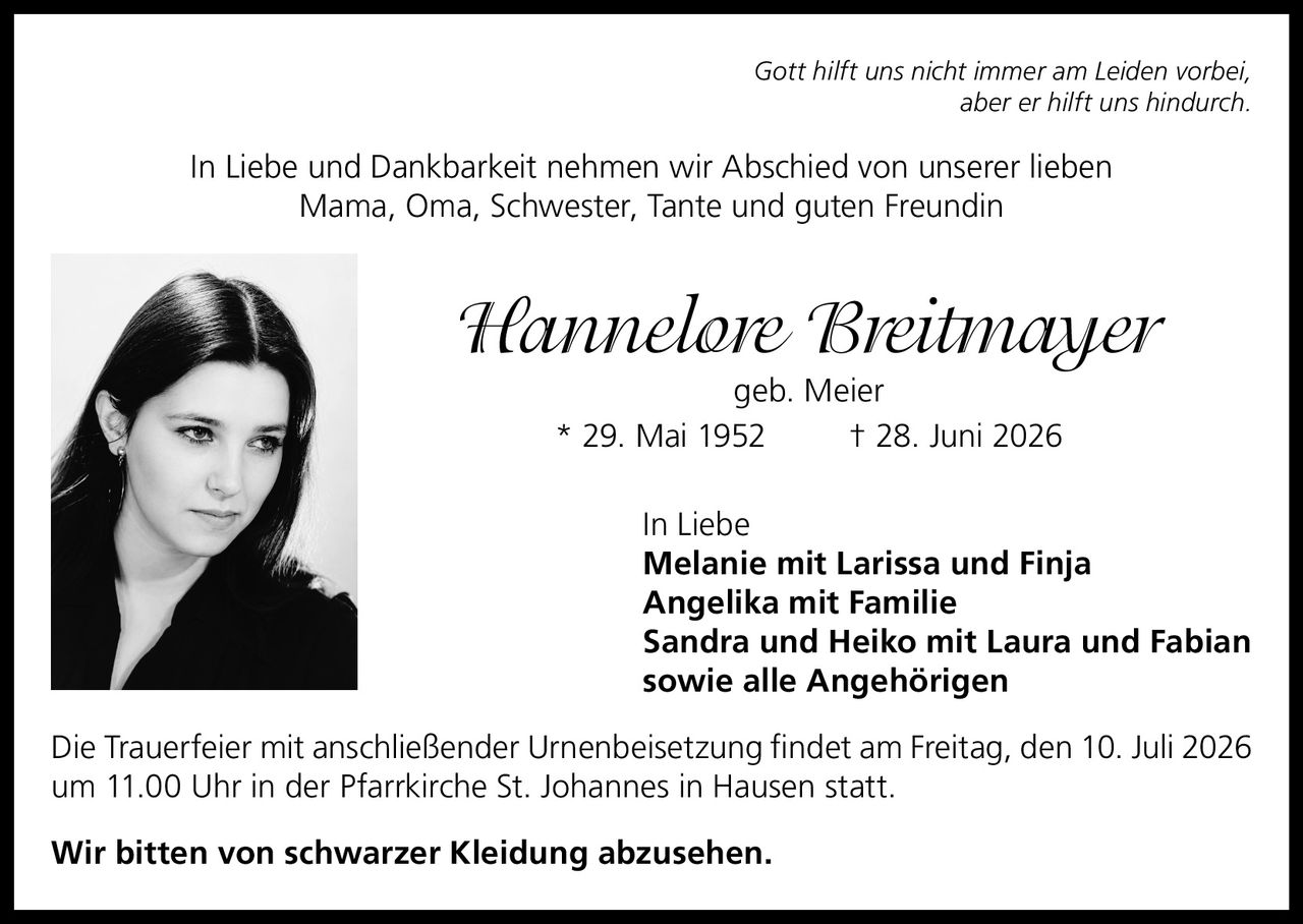 <p><i>Gott hilft uns nicht immer am Leiden vorbei, aber er hilft uns hindurch.</i></p><p>In Liebe und Dankbarkeit nehmen wir Abschied von unserer lieben Mama, Oma, Schwester, Tante und guten Freundin</p><p><strong>Hannelore Breitmayer</strong> geb. Meier<br>* 29. Mai 1952 † 28. Juni 2026</p><p>In Liebe<br><strong>Melanie mit Larissa und Finja</strong><br><strong>Angelika mit Familie</strong><br><strong>Sandra und Heiko mit Laura und Fabian</strong><br>sowie alle Angehörigen</p><p>Die Trauerfeier mit anschließender Urnenbeisetzung findet am Freitag, den 10. Juli 2026 um 11.00 Uhr in der Pfarrkirche St. Johannes in Hausen statt.</p><p>Wir bitten von schwarzer Kleidung abzusehen.</p>
