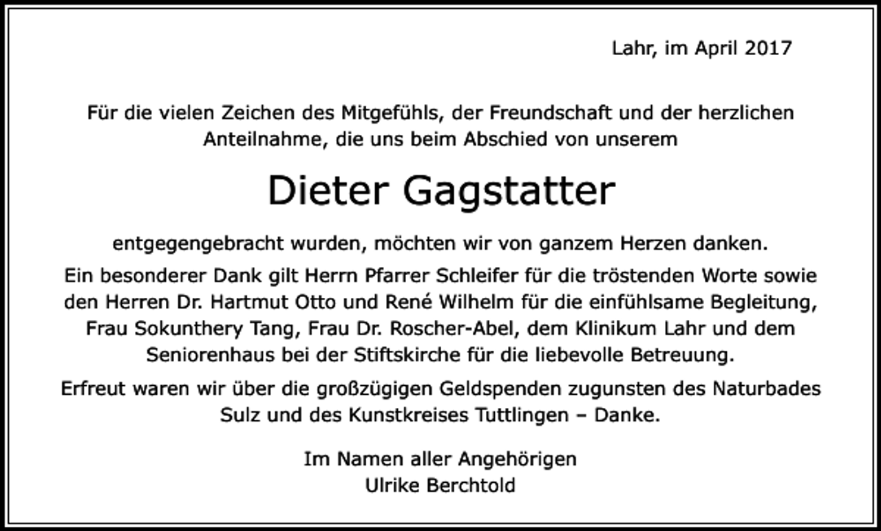 <p>Lahr, im April 2017<br />Für die vielen Zeichen des Mitgefühls, der Freundschaft und der herzlichen<br />Anteilnahme, die uns beim Abschied von unserem</p><p>Dieter Gagstatter<br />entgegengebracht wurden, möchten wir von ganzem Herzen danken.<br />Ein besonderer Dank gilt Herrn Pfarrer Schleifer für die tröstenden Worte sowie<br />den Herren Dr. Hartmut Otto und René Wilhelm für die einfühlsame Begleitung,<br />Frau Sokunthery Tang, Frau Dr. Roscher-Abel, dem Klinikum Lahr und dem<br />Seniorenhaus bei der Stiftskirche für die liebevolle Betreuung.<br />Erfreut waren wir über die großzügigen Geldspenden zugunsten des Naturbades<br />Sulz und des Kunstkreises Tuttlingen – Danke.<br />Im Namen aller Angehörigen<br />Ulrike Berchtold</p>