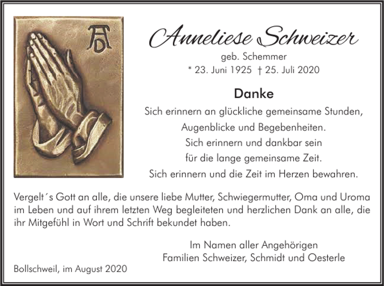 <p>Anneliese Schweizer<br />geb. Schemmer<br />* 23. Juni 1925 † 25. Juli 2020</p><p>Danke<br />Sich erinnern an glückliche gemeinsame Stunden,<br />Augenblicke und Begebenheiten.<br />Sich erinnern und dankbar sein<br />für die lange gemeinsame Zeit.<br />Sich erinnern und die Zeit im Herzen bewahren.<br />Vergelt´s Gott an alle, die unsere liebe Mutter, Schwiegermutter, Oma und Uroma<br />im Leben und auf ihrem letzten Weg begleiteten und herzlichen Dank an alle, die<br />ihr Mitgefühl in Wort und Schrift bekundet haben.</p><p>Bollschweil, im August 2020</p><p>Im Namen aller Angehörigen<br />Familien Schweizer, Schmidt und Oesterle</p>