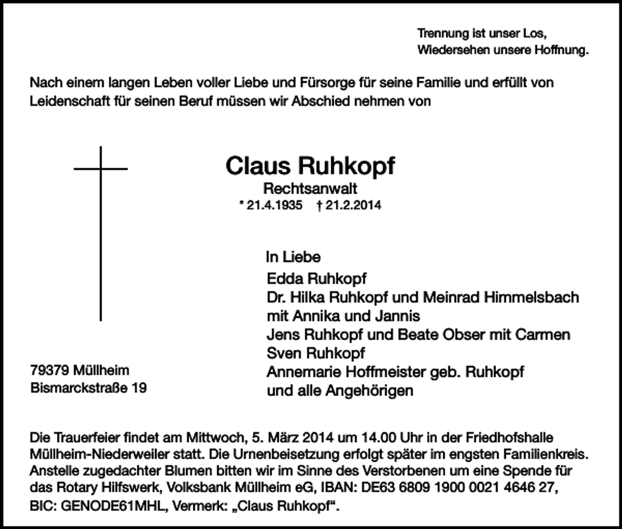 <p>Trennung ist unser Los,<br />Wiedersehen unsere Hoffnung.</p><p>Nach einem langen Leben voller Liebe und Fürsorge für seine Familie und erfüllt von<br />Leidenschaft für seinen Beruf müssen wir Abschied nehmen von</p><p>Claus Ruhkopf<br />Rechtsanwalt</p><p>* 21.4.1935</p><p>79379 Müllheim<br />Bismarckstraße 19</p><p>† 21.2.2014</p><p>In Liebe<br />Edda Ruhkopf<br />Dr. Hilka Ruhkopf und Meinrad Himmelsbach<br />mit Annika und Jannis<br />Jens Ruhkopf und Beate Obser mit Carmen<br />Sven Ruhkopf<br />Annemarie Hoffmeister geb. Ruhkopf<br />und alle Angehörigen</p><p>Die Trauerfeier findet am Mittwoch, 5. März 2014 um 14.00 Uhr in der Friedhofshalle<br />Müllheim-Niederweiler statt. Die Urnenbeisetzung erfolgt später im engsten Familienkreis.<br />Anstelle zugedachter Blumen bitten wir im Sinne des Verstorbenen um eine Spende für<br />das Rotary Hilfswerk, Volksbank Müllheim eG, IBAN: DE63 6809 1921 4646 27,<br />BIC: GENODE61MHL, Vermerk: „Claus Ruhkopf“.</p>