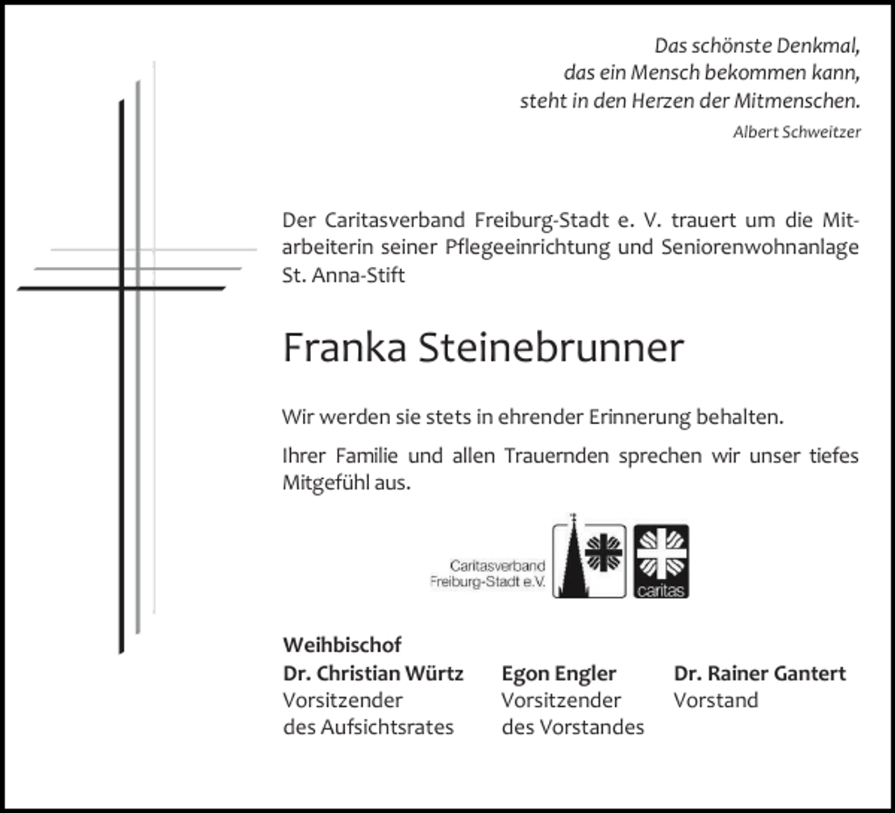 <p>Das schönste Denkmal,<br />das ein Mensch bekommen kann,<br />steht in den Herzen der Mitmenschen.<br />Albert Schweitzer</p><p>Der Caritasverband Freiburg-Stadt e. V. trauert um die Mitarbeiterin seiner Pflegeeinrichtung und Seniorenwohnanlage<br />St. Anna-Stift</p><p>Franka Steinebrunner<br />Wir werden sie stets in ehrender Erinnerung behalten.<br />Ihrer Familie und allen Trauernden sprechen wir unser tiefes<br />Mitgefühl aus.</p><p>Weihbischof<br />Dr. Christian Würtz<br />Vorsitzender<br />des Aufsichtsrates</p><p>Egon Engler<br />Vorsitzender<br />des Vorstandes</p><p>Dr. Rainer Gantert<br />Vorstand</p>