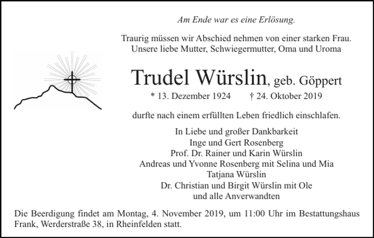<p>Am Ende war es eine Erlösung.<br />Traurig müssen wir Abschied nehmen von einer starken Frau.<br />Unsere liebe Mutter, Schwiegermutter, Oma und Uroma</p><p>Trudel Würslin, geb. Göppert<br />* 13. Dezember 1924</p><p>† 24. Oktober 2019</p><p>durfte nach einem erfüllten Leben friedlich einschlafen.<br />In Liebe und großer Dankbarkeit<br />Inge und Gert Rosenberg<br />Prof. Dr. Rainer und Karin Würslin<br />Andreas und Yvonne Rosenberg mit Selina und Mia<br />Tatjana Würslin<br />Dr. Christian und Birgit Würslin mit Ole<br />und alle Anverwandten<br />Die Beerdigung findet am Montag, 4. November 2019, um 11:00 Uhr im Bestattungshaus<br />Frank, Werderstraße 38, in Rheinfelden statt.</p>
