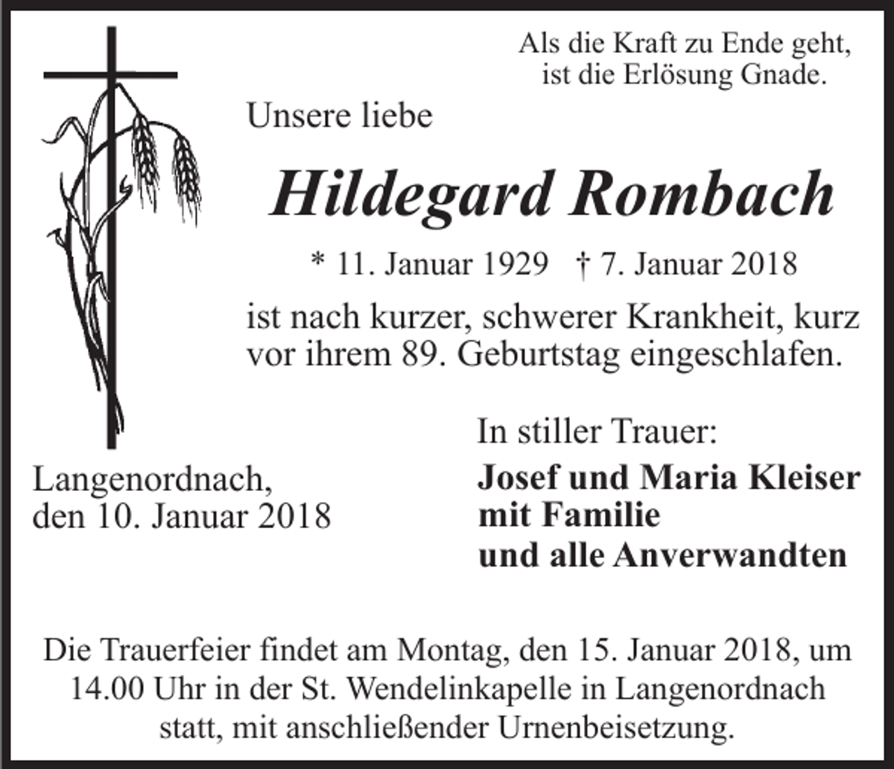 <p>UUnsere<br />ns er e liliebe<br />e be</p><p>Als didie<br />e Kr<br />aft zzu<br />u EEnde<br />n d e ggeht,<br />e h t,<br />Als<br />Kraft<br />di e Erlösung<br />Erl ös u n g Gnade.<br />G n a d e.<br />ist die</p><p>Hil<br />d e g ar d RRombach<br />o m b ac h<br />Hildegard<br />** 111.<br />1. JJanuar<br />a n u ar 1192 2 9 †† 7.<br />a n u ar 22<br />7. JJanuar</p><p>ist nach<br />n a c h kurzer,<br />k ur z er, schwerer<br />s c h w er er Kr<br />Krankheit,<br />a n k h eit, kkurz<br />ur z<br />vvor<br />or iihrem<br />hr e m 889.<br />9. Geburtstag<br />G e b urtst a g eingeschlafen.<br />ei n g es c hl af e n.<br />L a n g e n or d n a c h,<br />Langenordnach,<br />dden<br />e n 110.<br />0. JJanuar<br />a n u ar 22</p><p>IInn stiller<br />still er Trauer:<br />Tr a u er:<br />JJosef<br />os ef und<br />u n d Maria<br />M a ri a Kleiser<br />Kl eis e r<br />mit<br />mitFFamilie<br />a mili e<br />alle<br />uund<br />n d all<br />e Anverwandten<br />A n v e r w a n dt e n</p><p>Die<br />Di<br />e TrTrauerfeier<br />a u erf ei er fifindet<br />n d et aam<br />m Montag,<br />M o nt a g, den<br />d e n 15.<br />1 5. Januar<br />J a n u ar 2018,<br />20 1 8, uum<br />m<br />114.00<br />4. Uhr<br />U hr iin<br />n dder<br />er St.<br />St. Wendelinkapelle<br />We n d eli n k a p ell e iinn Langenordnach<br />L a n g e n or d n a c h<br />statt,<br />st att, mit<br />mit anschließender<br />a ns c hli e ß e n d er Urnenbeisetzung.<br />U r n e n b eis et z u n g.</p>