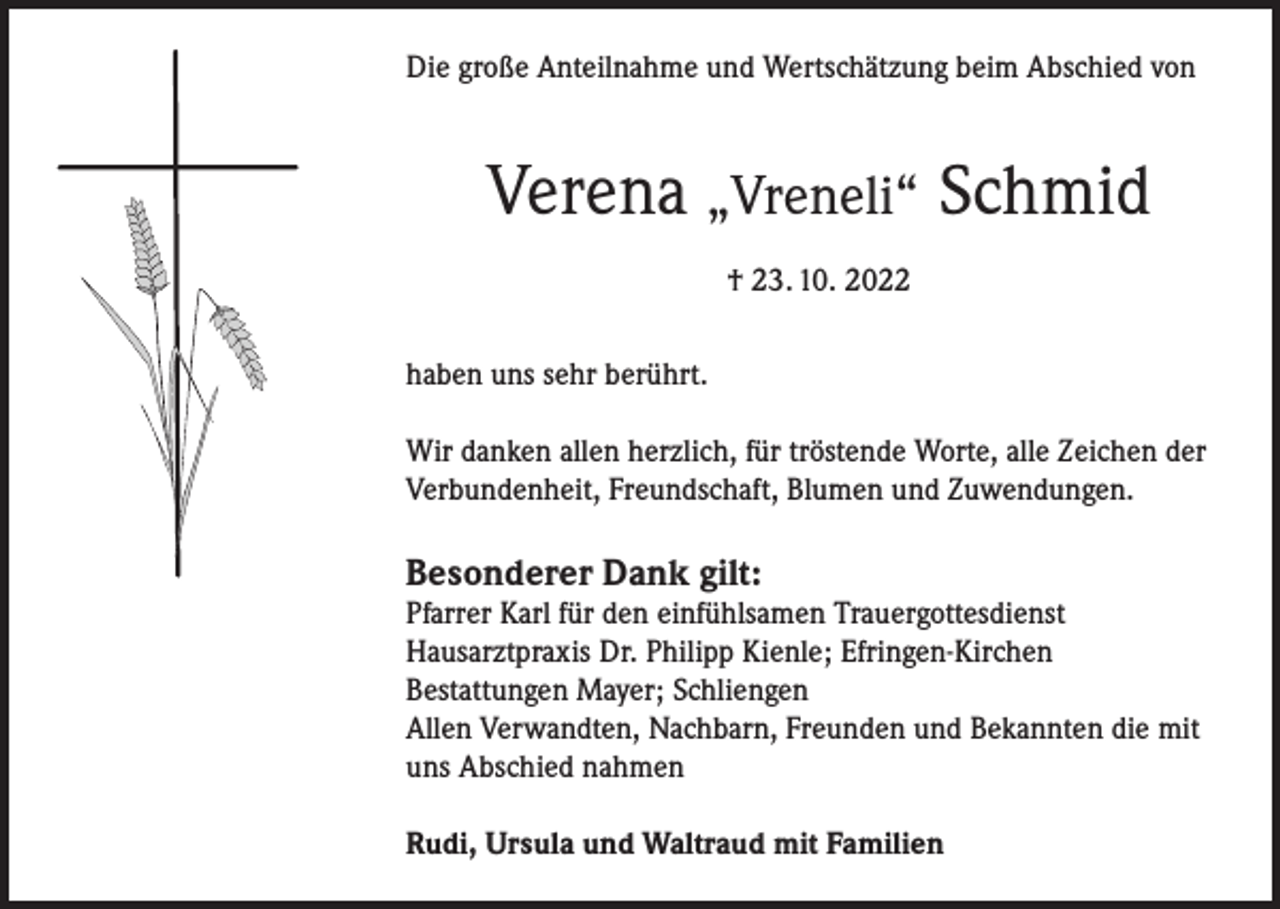 <p>Die große Anteilnahme und Wertschätzung beim Abschied von</p><p>Verena „Vreneli“ Schmid<br />† 23. 10. 2022<br />haben uns sehr berührt.<br />Wir danken allen herzlich, für tröstende Worte, alle Zeichen der<br />Verbundenheit, Freundschaft, Blumen und Zuwendungen.</p><p>Besonderer Dank gilt:</p><p>Pfarrer Karl für den einfühlsamen Trauergottesdienst<br />Hausarztpraxis Dr. Philipp Kienle; Efringen-Kirchen<br />Bestattungen Mayer; Schliengen<br />Allen Verwandten, Nachbarn, Freunden und Bekannten die mit<br />uns Abschied nahmen<br />Rudi, Ursula und Waltraud mit Familien</p>