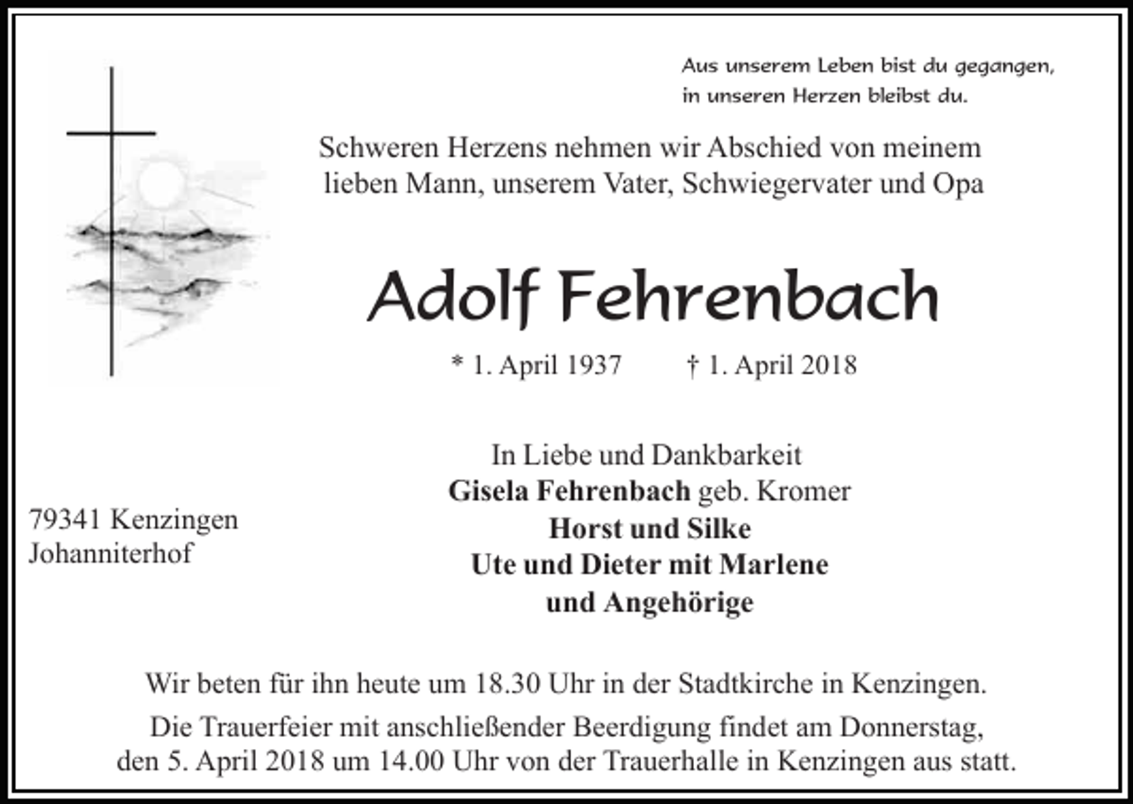 <p>Aus unserem Leben bist du gegangen,<br />in unseren Herzen bleibst du.</p><p>Schweren Herzens nehmen wir Abschied von meinem<br />lieben Mann, unserem Vater, Schwiegervater und Opa</p><p>Adolf Fehrenbach<br />* 1. April 1939341 Kenzingen<br />Johanniterhof</p><p>† 1. April 2018</p><p>In Liebe und Dankbarkeit<br />Gisela Fehrenbach geb. Kromer<br />Horst und Silke<br />Ute und Dieter mit Marlene<br />und Angehörige</p><p>Wir beten für ihn heute um 18.30 Uhr in der Stadtkirche in Kenzingen.<br />Die Trauerfeier mit anschließender Beerdigung findet am Donnerstag,<br />den 5. April 2018 um 14.00 Uhr von der Trauerhalle in Kenzingen aus statt.</p>
