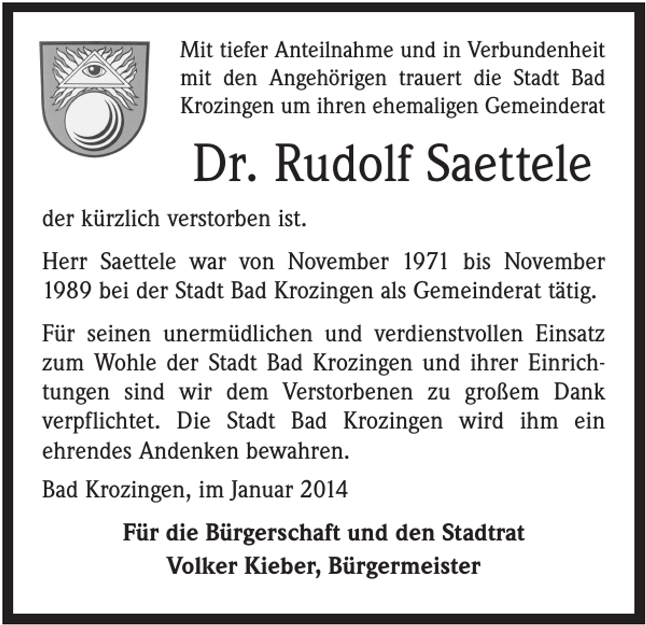 <p>Mit tiefer Anteilnahme und in Verbundenheit<br />mit den Angehörigen trauert die Stadt Bad<br />Krozingen um ihren ehemaligen Gemeinderat</p><p>Dr. Rudolf Saettele<br />der kürzlich verstorben ist.<br />Herr Saettele war von November 1971 bis November<br />1989 bei der Stadt Bad Krozingen als Gemeinderat tätig.<br />Für seinen unermüdlichen und verdienstvollen Einsatz<br />zum Wohle der Stadt Bad Krozingen und ihrer Einrichtungen sind wir dem Verstorbenen zu großem Dank<br />verpflichtet. Die Stadt Bad Krozingen wird ihm ein<br />ehrendes Andenken bewahren.<br />Bad Krozingen, im Januar 2014<br />Für die Bürgerschaft und den Stadtrat<br />Volker Kieber, Bürgermeister</p>