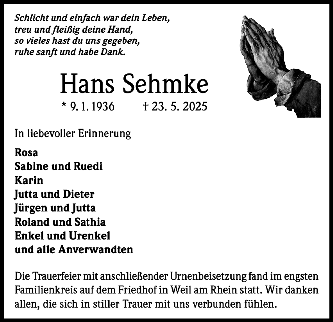 <p>Schlicht und einfach war dein Leben,<br />treu und fleißig deine Hand,<br />so vieles hast du uns gegeben,<br />ruhe sanft und habe Dank.</p><p>Hans Sehmke<br />* 9. 1. 1936</p><p>† 23. 5. 2025</p><p>In liebevoller Erinnerung<br />Rosa<br />Sabine und Ruedi<br />Karin<br />Jutta und Dieter<br />Jürgen und Jutta<br />Roland und Sathia<br />Enkel und Urenkel<br />und alle Anverwandten<br />Die Trauerfeier mit anschließender Urnenbeisetzung fand im engsten<br />Familienkreis auf dem Friedhof in Weil am Rhein statt. Wir danken<br />allen, die sich in stiller Trauer mit uns verbunden fühlen.</p>