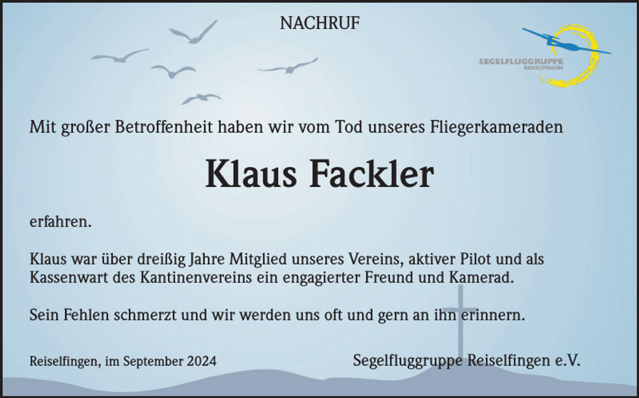 <p>NACHRUF</p><p>Mit großer Betroffenheit haben wir vom Tod unseres Fliegerkameraden</p><p>Klaus Fackler<br />erfahren.<br />Klaus war über dreißig Jahre Mitglied unseres Vereins, aktiver Pilot und als<br />Kassenwart des Kantinenvereins ein engagierter Freund und Kamerad.<br />Sein Fehlen schmerzt und wir werden uns oft und gern an ihn erinnern.<br />Reiselfingen, im September 2024</p><p>Segelfluggruppe Reiselfingen e.V.</p>