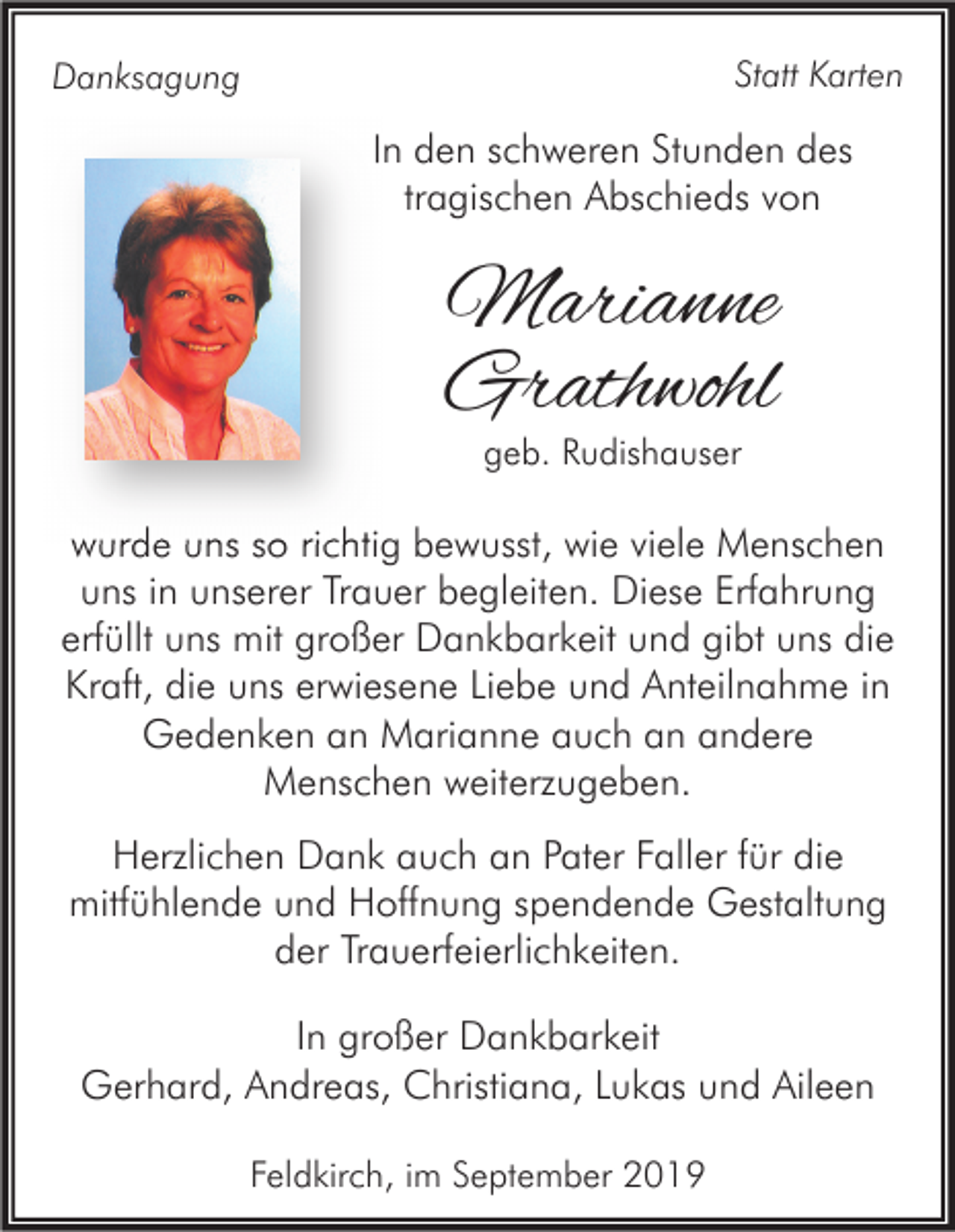 <p>Statt Karten</p><p>Danksagung</p><p>In den schweren Stunden des<br />tragischen Abschieds von</p><p>Marianne<br />Grathwohl<br />geb. Rudishauser</p><p>wurde uns so richtig bewusst, wie viele Menschen<br />uns in unserer Trauer begleiten. Diese Erfahrung<br />erfüllt uns mit großer Dankbarkeit und gibt uns die<br />Kraft, die uns erwiesene Liebe und Anteilnahme in<br />Gedenken an Marianne auch an andere<br />Menschen weiterzugeben.<br />Herzlichen Dank auch an Pater Faller für die<br />mitfühlende und Hoffnung spendende Gestaltung<br />der Trauerfeierlichkeiten.<br />In großer Dankbarkeit<br />Gerhard, Andreas, Christiana, Lukas und Aileen<br />Feldkirch, im September 2019</p>