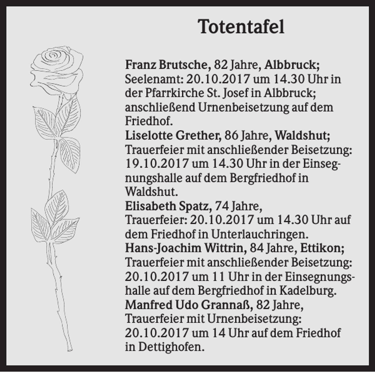 <p>Totentafel<br />Franz Brutsche, 82 Jahre, Albbruck;<br />Seelenamt: 20.10.2017 um 14.30 Uhr in<br />der Pfarrkirche St. Josef in Albbruck;<br />anschließend Urnenbeisetzung auf dem<br />Friedhof.<br />Liselotte Grether, 86 Jahre, Waldshut;<br />Trauerfeier mit anschließender Beisetzung:<br />19.10.2017 um 14.30 Uhr in der Einsegnungshalle auf dem Bergfriedhof in<br />Waldshut.<br />Elisabeth Spatz, 74 Jahre,<br />Trauerfeier: 20.10.2017 um 14.30 Uhr auf<br />dem Friedhof in Unterlauchringen.<br />Hans-Joachim Wittrin, 84 Jahre, Ettikon;<br />Trauerfeier mit anschließender Beisetzung:<br />20.10.2017 um 11 Uhr in der Einsegnungshalle auf dem Bergfriedhof in Kadelburg.<br />Manfred Udo Grannaß, 82 Jahre,<br />Trauerfeier mit Urnenbeisetzung:<br />20.10.2017 um 14 Uhr auf dem Friedhof<br />in Dettighofen.</p>