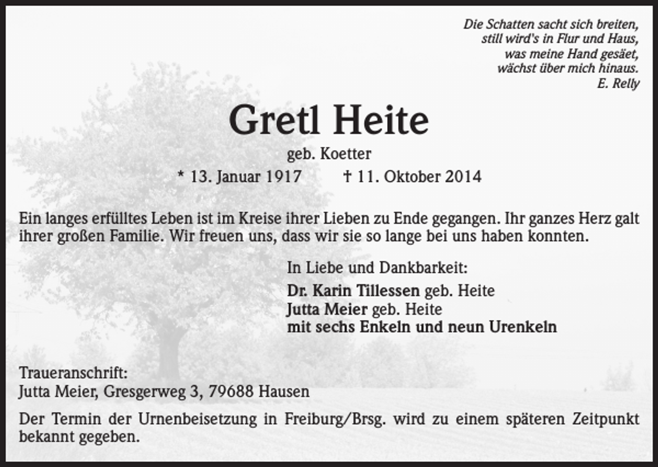 <p>Die Schatten sacht sich breiten,<br />still wird's in Flur und Haus,<br />was meine Hand gesäet,<br />wächst über mich hinaus.<br />E. Relly</p><p>Gretl Heite</p><p>geb. Koetter<br />* 13. Januar 1917<br />† 11. Oktober 2014<br />Ein langes erfülltes Leben ist im Kreise ihrer Lieben zu Ende gegangen. Ihr ganzes Herz galt<br />ihrer großen Familie. Wir freuen uns, dass wir sie so lange bei uns haben konnten.<br />In Liebe und Dankbarkeit:<br />Dr. Karin Tillessen geb. Heite<br />Jutta Meier geb. Heite<br />mit sechs Enkeln und neun Urenkeln<br />Traueranschrift:<br />Jutta Meier, Gresgerweg 3, 79688 Hausen<br />Der Termin der Urnenbeisetzung in Freiburg/Brsg. wird zu einem späteren Zeitpunkt<br />bekannt gegeben.</p>