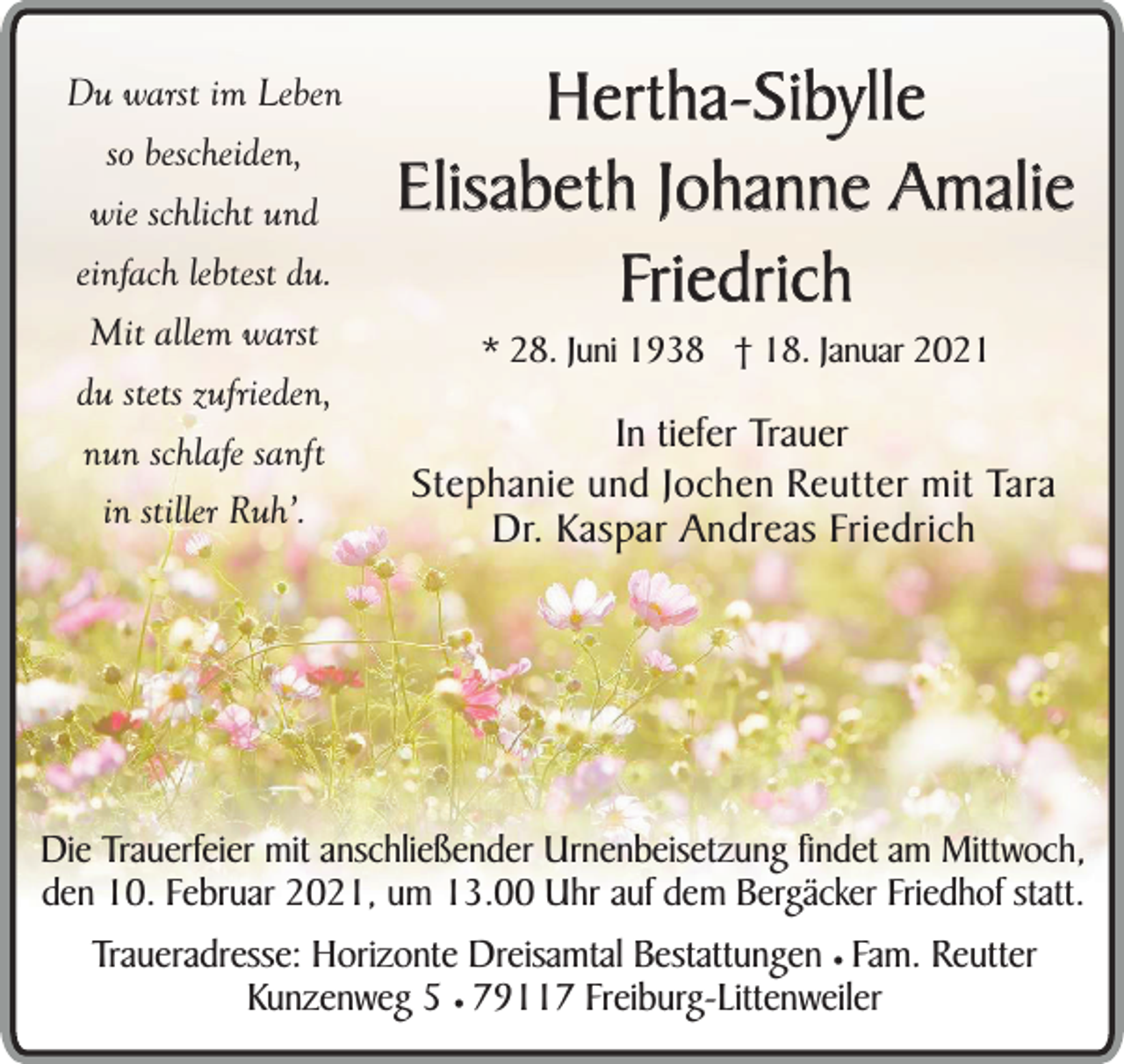 <p>Du warst im Leben<br />so bescheiden,<br />wie schlicht und<br />einfach lebtest du.<br />Mit allem warst<br />du stets zufrieden,<br />nun schlafe sanft<br />in stiller Ruh’.</p><p>Hertha-Sibylle<br />Elisabeth Johanne Amalie<br />Friedrich<br />* 28. Juni 1938 † 18. Januar 2021</p><p>In tiefer Trauer<br />Stephanie und Jochen Reutter mit Tara<br />Dr. Kaspar Andreas Friedrich</p><p>Die Trauerfeier mit anschließender Urnenbeisetzung findet am Mittwoch,<br />den 10. Februar 2021, um 13.00 Uhr auf dem Bergäcker Friedhof statt.</p><p>Traueradresse: Horizonte Dreisamtal Bestattungen ¥ Fam. Reutter<br />Kunzenweg 5 ¥ 79117 Freiburg-Littenweiler</p>