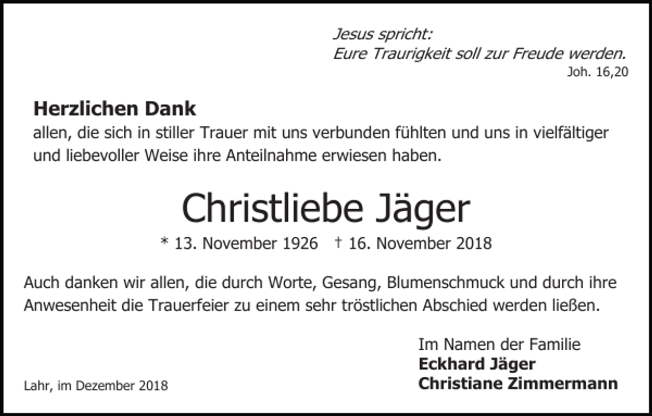 <p>Jesus spricht:<br />Eure Traurigkeit soll zur Freude werden.<br />Joh. 16,20</p><p>Herzlichen Dank<br />allen, die sich in stiller Trauer mit uns verbunden fühlten und uns in vielfältiger<br />und liebevoller Weise ihre Anteilnahme erwiesen haben.</p><p>Christliebe Jäger<br />* 13. November 1926 † 16. November 2018<br />Auch danken wir allen, die durch Worte, Gesang, Blumenschmuck und durch ihre<br />Anwesenheit die Trauerfeier zu einem sehr tröstlichen Abschied werden ließen.</p><p>Lahr, im Dezember 2018</p><p>Im Namen der Familie<br />Eckhard Jäger<br />Christiane Zimmermann</p>