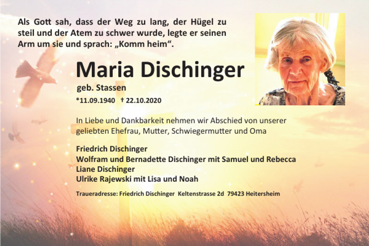 <p>Als Gott sah, dass der Weg zu lang, der Hügel zu<br />steil und der Atem zu schwer wurde, legte er seinen<br />Arm um sie und sprach: „Komm heim“.</p><p>Maria Dischinger<br />geb. Stassen<br />*11.09.1940 † 22.10.2020</p><p>In Liebe und Dankbarkeit nehmen wir Abschied von unserer<br />geliebten Ehefrau, Mutter, Schwiegermutter und Oma<br />Friedrich Dischinger<br />Wolfram und Bernadette Dischinger mit Samuel und Rebecca<br />Liane Dischinger<br />Ulrike Rajewski mit Lisa und Noah<br />Traueradresse: Friedrich Dischinger Keltenstrasse 2d 79423 Heitersheim</p>