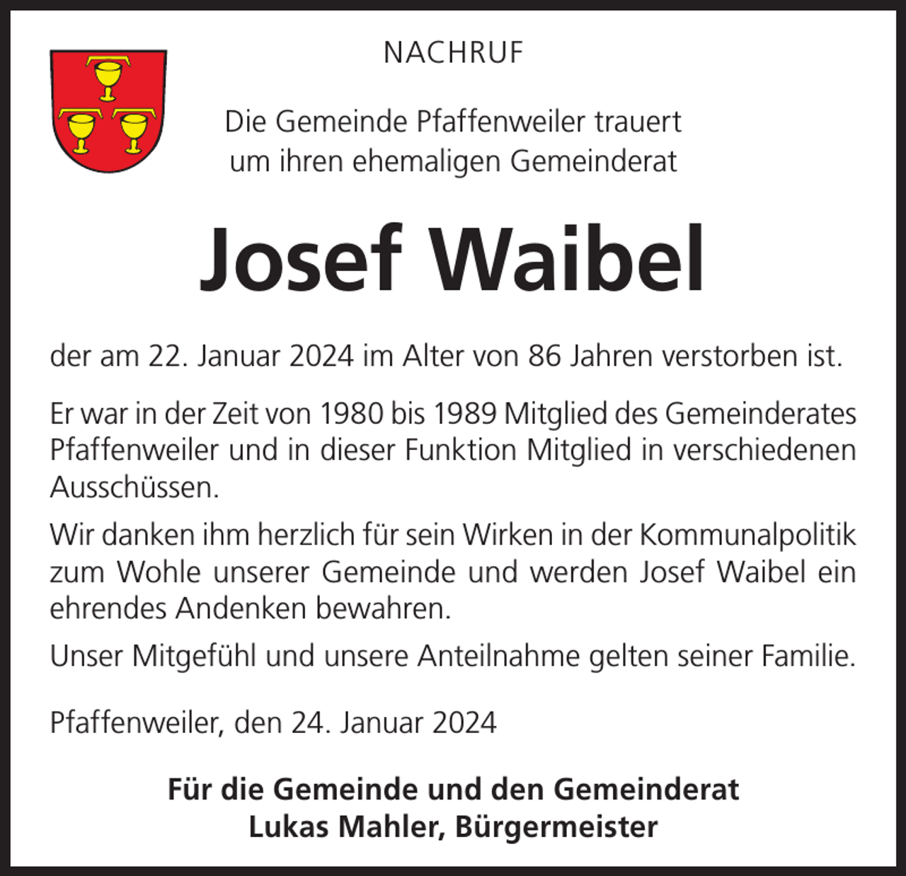 <p>NACHRUF<br />Die Gemeinde Pfaffenweiler trauert<br />um ihren ehemaligen Gemeinderat</p><p>Josef Waibel<br />der am 22. Januar 2024 im Alter von 86 Jahren verstorben ist.<br />Er war in der Zeit von 1980 bis 1989 Mitglied des Gemeinderates<br />Pfaffenweiler und in dieser Funktion Mitglied in verschiedenen<br />Ausschüssen.<br />Wir danken ihm herzlich für sein Wirken in der Kommunalpolitik<br />zum Wohle unserer Gemeinde und werden Josef Waibel ein<br />ehrendes Andenken bewahren.<br />Unser Mitgefühl und unsere Anteilnahme gelten seiner Familie.<br />Pfaffenweiler, den 24. Januar 2024<br />Für die Gemeinde und den Gemeinderat<br />Lukas Mahler, Bürgermeister</p>