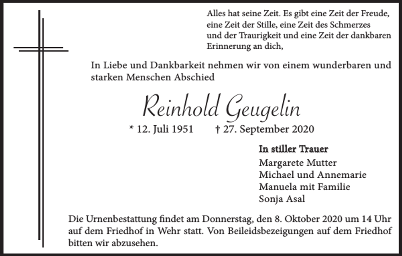 <p>Alles hat seine Zeit. Es gibt eine Zeit der Freude,<br />eine Zeit der Stille, eine Zeit des Schmerzes<br />und der Traurigkeit und eine Zeit der dankbaren<br />Erinnerung an dich,</p><p>In Liebe und Dankbarkeit nehmen wir von einem wunderbaren und<br />starken Menschen Abschied</p><p>Reinhold Geugelin</p><p>* 12. Juli 1951</p><p>† 27. September 2020<br />In stiller Trauer<br />Margarete Mutter<br />Michael und Annemarie<br />Manuela mit Familie<br />Sonja Asal</p><p>Die Urnenbestattung findet am Donnerstag, den 8. Oktober 2020 um 14 Uhr<br />auf dem Friedhof in Wehr statt. Von Beileidsbezeigungen auf dem Friedhof<br />bitten wir abzusehen.</p>