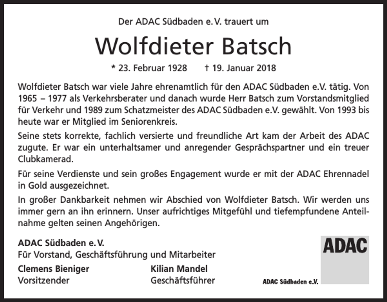 <p>Der ADAC Südbaden e. V. trauert um</p><p>Wolfdieter Batsch<br />* 23. Februar 1928 † 19. Januar 2018<br />Wolfdieter Batsch war viele Jahre ehrenamtlich für den ADAC Südbaden e.V. tätig. Von<br />1965 – 1977 als Verkehrsberater und danach wurde Herr Batsch zum Vorstandsmitglied<br />für Verkehr und 1989 zum Schatzmeister des ADAC Südbaden e.V. gewählt. Von 1993 bis<br />heute war er Mitglied im Seniorenkreis.<br />Seine stets korrekte, fachlich versierte und freundliche Art kam der Arbeit des ADAC<br />zugute. Er war ein unterhaltsamer und anregender Gesprächspartner und ein treuer<br />Clubkamerad.<br />Für seine Verdienste und sein großes Engagement wurde er mit der ADAC Ehrennadel<br />in Gold ausgezeichnet.<br />In großer Dankbarkeit nehmen wir Abschied von Wolfdieter Batsch. Wir werden uns<br />immer gern an ihn erinnern. Unser aufrichtiges Mitgefühl und tiefempfundene Anteilnahme gelten seinen Angehörigen.<br />ADAC Südbaden e. V.<br />Für Vorstand, Geschäftsführung und Mitarbeiter<br />Clemens Bieniger<br />Kilian Mandel<br />Vorsitzender Geschäftsführer</p>