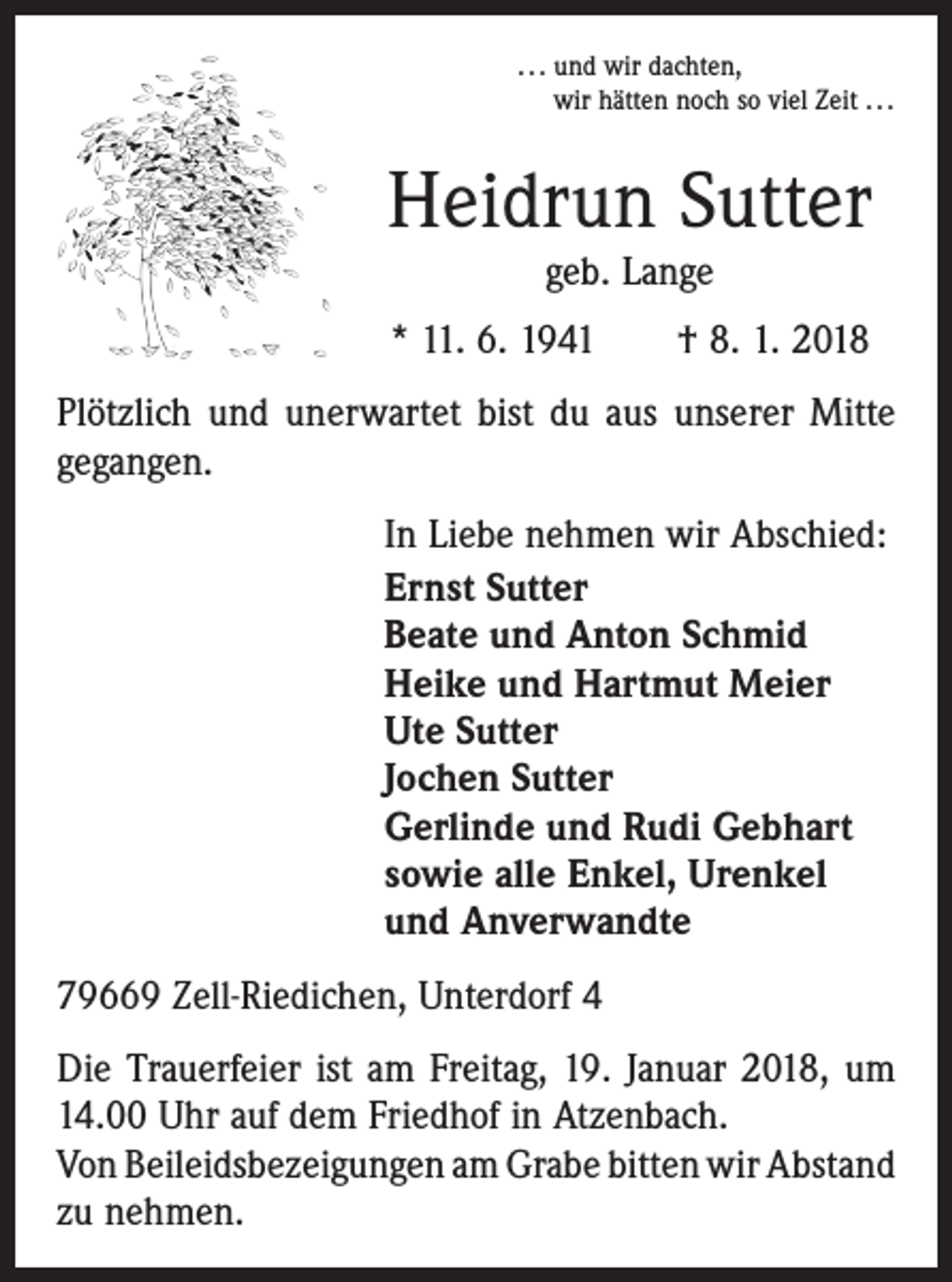 <p>. . . und wir dachten,<br />wir hätten noch so viel Zeit . . .</p><p>Heidrun Sutter<br />geb. Lange<br />* 11. 6. 1941 † 8. 1. 2018<br />Plötzlich und unerwartet bist du aus unserer Mitte<br />gegangen.<br />In Liebe nehmen wir Abschied:<br />Ernst Sutter<br />Beate und Anton Schmid<br />Heike und Hartmut Meier<br />Ute Sutter<br />Jochen Sutter<br />Gerlinde und Rudi Gebhart<br />sowie alle Enkel, Urenkel<br />und Anverwandte<br />79669 Zell-Riedichen, Unterdorf 4<br />Die Trauerfeier ist am Freitag, 19. Januar 2018, um<br />14.00 Uhr auf dem Friedhof in Atzenbach.</p><p>Von Beileidsbezeigungen am Grabe bitten wir Abstand<br />zu nehmen.</p>