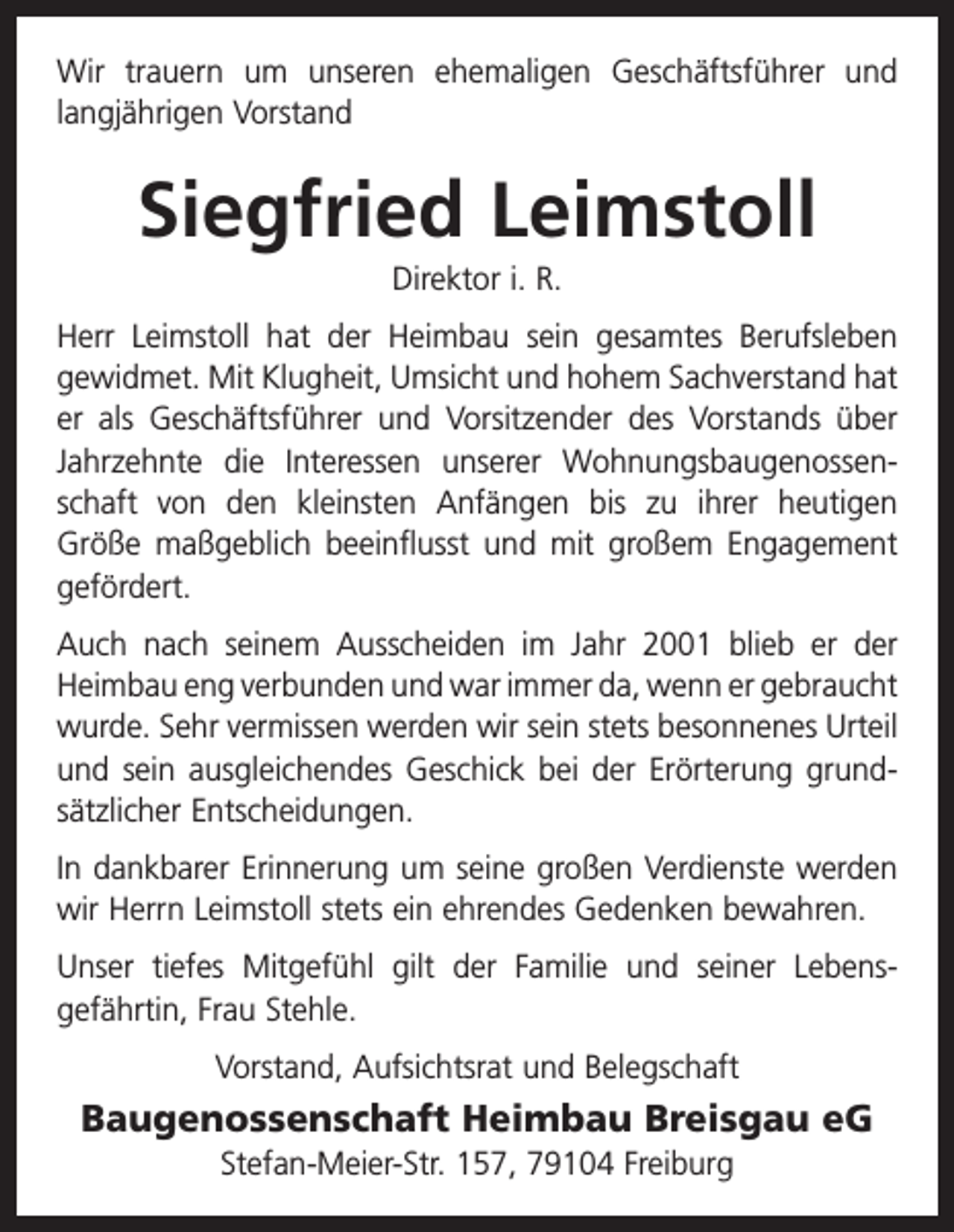 <p>Wir trauern um unseren ehemaligen Geschäftsführer und<br />­langjährigen Vorstand</p><p>Siegfried Leimstoll<br />Direktor i. R.<br />Herr Leimstoll hat der Heimbau sein gesamtes Berufsleben<br />gewidmet. Mit Klugheit, Umsicht und hohem Sachverstand hat<br />er als Geschäftsführer und Vorsitzender des Vorstands über<br />Jahrzehnte die Interessen unserer Wohnungsbaugenossen­<br />schaft von den kleinsten Anfängen bis zu ihrer heutigen<br />Größe maßgeblich beeinflusst und mit großem Engagement<br />gefördert.<br />Auch nach seinem Ausscheiden im Jahr 2001 blieb er der<br />Heimbau eng verbunden und war immer da, wenn er gebraucht<br />wurde. Sehr vermissen werden wir sein stets besonnenes Urteil<br />und sein ausgleichendes Geschick bei der Erörterung grund­<br />sätzlicher Entscheidungen.<br />In dankbarer Erinnerung um seine großen Verdienste werden<br />wir Herrn Leimstoll stets ein ehrendes Gedenken bewahren.<br />Unser tiefes Mitgefühl gilt der Familie und seiner Lebens­<br />gefährtin, Frau Stehle.<br />Vorstand, Aufsichtsrat und Belegschaft</p><p>Baugenossenschaft Heimbau Breisgau eG<br />Stefan-Meier-Str. 157, 79104 Freiburg</p>