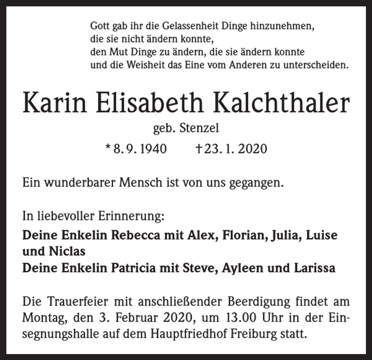 <p>Gott gab ihr die Gelassenheit Dinge hinzunehmen,<br />die sie nicht ändern konnte,<br />den Mut Dinge zu ändern, die sie ändern konnte<br />und die Weisheit das Eine vom Anderen zu unterscheiden.</p><p>Karin Elisabeth Kalchthaler<br />geb. Stenzel</p><p>* 8. 9. 1940 † 23. 1. 2020<br />Ein wunderbarer Mensch ist von uns gegangen.<br />In liebevoller Erinnerung:<br />Deine Enkelin Rebecca mit Alex, Florian, Julia, Luise<br />und Niclas<br />Deine Enkelin Patricia mit Steve, Ayleen und Larissa<br />Die Trauerfeier mit anschließender Beerdigung findet am<br />Montag, den 3. Februar 2020, um 13.00 Uhr in der Ein­<br />segnungshalle auf dem Hauptfriedhof Freiburg statt.</p>
